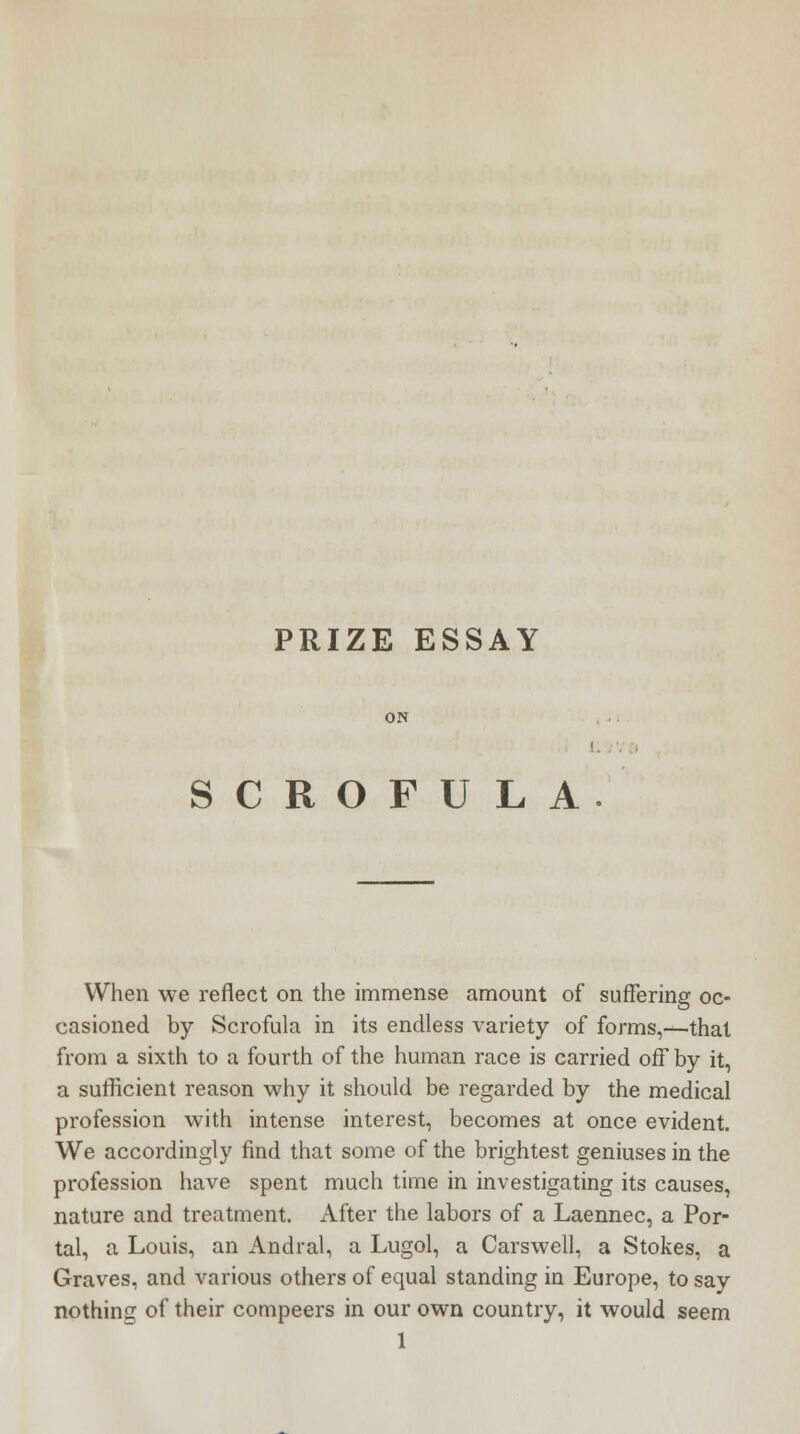 PRIZE ESSAY SCROFULA When we reflect on the immense amount of suffering oc- casioned by Scrofula in its endless variety of forms,—that from a sixth to a fourth of the human race is carried off by it, a sufficient reason why it should be regarded by the medical profession with intense interest, becomes at once evident. We accordingly find that some of the brightest geniuses in the profession have spent much time in investigating its causes, nature and treatment. After the labors of a Laennec, a Por- tal, a Louis, an Andral, a Lugol, a Carswell, a Stokes, a Graves, and various others of equal standing in Europe, to say nothing of their compeers in our own country, it would seem 1