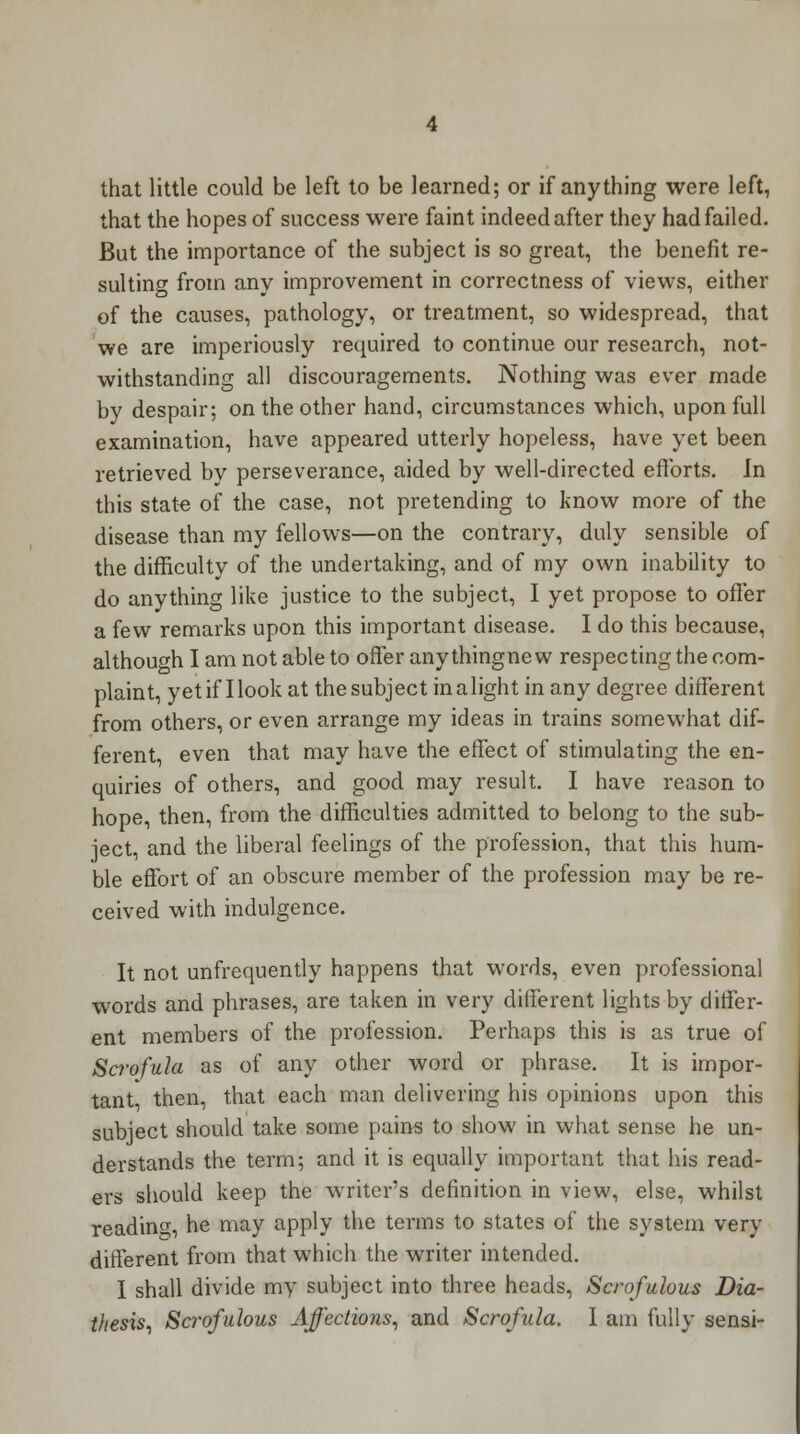 that little could be left to be learned; or if anything were left, that the hopes of success were faint indeed after they had failed. But the importance of the subject is so great, the benefit re- sulting from any improvement in correctness of views, either of the causes, pathology, or treatment, so widespread, that we are imperiously required to continue our research, not- withstanding all discouragements. Nothing was ever made by despair; on the other hand, circumstances which, upon full examination, have appeared utterly hopeless, have yet been retrieved by perseverance, aided by well-directed efforts. Jn this state of the case, not pretending to know more of the disease than my fellows—on the contrary, duly sensible of the difficulty of the undertaking, and of my own inability to do anything like justice to the subject, I yet propose to offer a few remarks upon this important disease. I do this because, although I am not able to offer any thing new respecting the com- plaint, yet if Hook at the subject in alight in any degree different from others, or even arrange my ideas in trains somewhat dif- ferent, even that may have the effect of stimulating the en- quiries of others, and good may result. I have reason to hope, then, from the difficulties admitted to belong to the sub- ject, and the liberal feelings of the profession, that this hum- ble effort of an obscure member of the profession may be re- ceived with indulgence. It not unfrequently happens that words, even professional words and phrases, are taken in very different lights by differ- ent members of the profession. Perhaps this is as true of Scrofula as of any other word or phrase. It is impor- tant, then, that each man delivering his opinions upon this subject should take some pains to show in what sense he un- derstands the term; and it is equally important that his read- ers should keep the writer's definition in view, else, whilst reading;, he may apply the terms to states of the system very different from that which the writer intended. I shall divide my subject into three heads, Scrofulous Dia- thesis, Scrofulous Affections, and Scrofula. I am fully sensi-