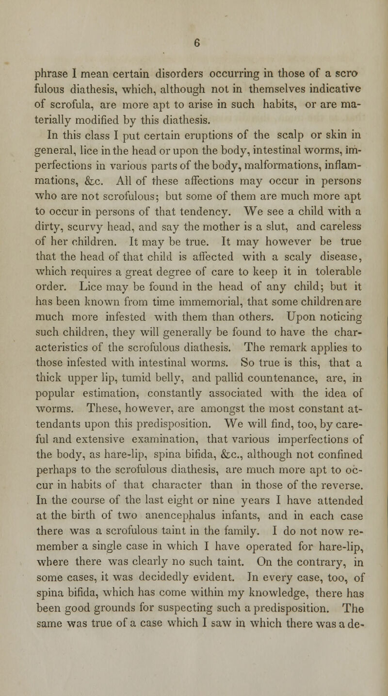 phrase I mean certain disorders occurring in those of a scro fulous diathesis, which, although not in themselves indicative of scrofula, are more apt to arise in such habits, or are ma- terially modified by this diathesis. In this class I put certain eruptions of the scalp or skin in general, lice in the head or upon the body, intestinal worms, im- perfections in various parts of the body, malformations, inflam- mations, &c. All of these affections may occur in persons who are not scrofulous; but some of them are much more apt to occur in persons of that tendency. We see a child with a dirty, scurvy head, and say the mother is a slut, and careless of her children. It may be true. It may however be true that the head of that child is affected with a scaly disease, which requires a great degree of care to keep it in tolerable order. Lice may be found in the head of any child; but it has been known from time immemorial, that some children are much more infested with them than others. Upon noticing such children, they will generally be found to have the char- acteristics of the scrofulous diathesis. The remark applies to those infested with intestinal worms. So true is this, that a thick upper lip, tumid belly, and pallid countenance, are, in popular estimation, constantly associated with the idea of worms. These, however, are amongst the most constant at- tendants upon this predisposition. We will find, too, by care- ful and extensive examination, that various imperfections of the body, as hare-lip, spina bifida, &c, although not confined perhaps to the scrofulous diathesis, are much more apt to oc- cur in habits of that character than in those of the reverse. In the course of the last eight or nine years I have attended at the birth of two anencephalus infants, and in each case there was a scrofulous taint in the family. I do not now re- member a single case in which I have operated for hare-lip, where there was clearly no such taint. On the contrary, in some cases, it was decidedly evident. In every case, too, of spina bifida, which has come within my knowledge, there has been good grounds for suspecting such a predisposition. The same was true of a case which I saw in which there was a de-