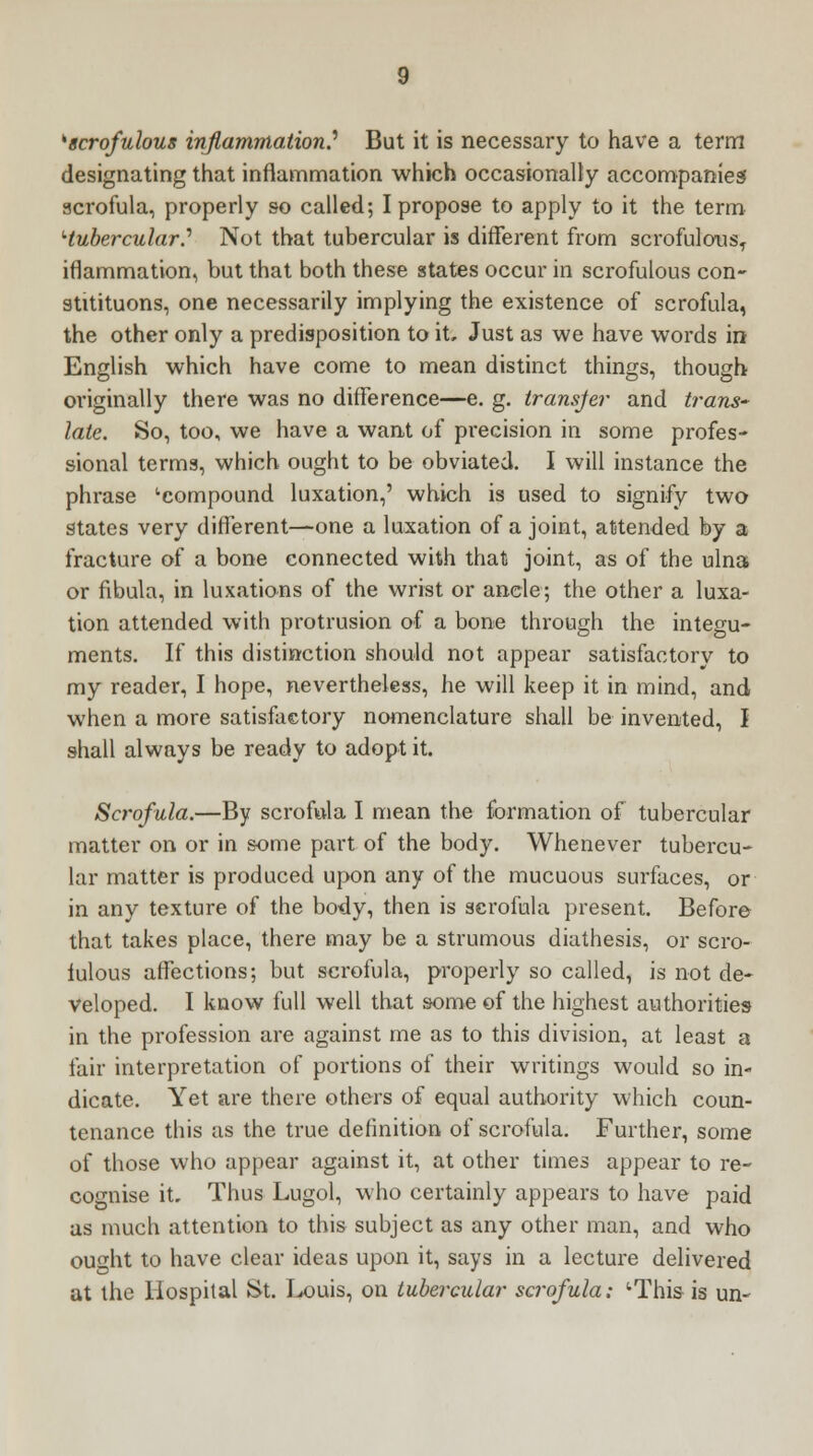 ''scrofulous inflammation.'' But it is necessary to have a term designating that inflammation which occasionally accompanies scrofula, properly so called; I propose to apply to it the term '■tubercular.'' Not that tubercular is different from scrofulous, iflammation, but that both these states occur in scrofulous con- stitituons, one necessarily implying the existence of scrofula, the other only a predisposition to it. Just as we have words in English which have come to mean distinct things, though originally there was no difference—e. g. transfer and trans- late. So, too, we have a want of precision in some profes- sional terms, which ought to be obviated. I will instance the phrase 'compound luxation,' which is used to signify two states very different—one a luxation of a joint, attended by a fracture of a bone connected with that joint, as of the ulna or fibula, in luxations of the wrist or ancle; the other a luxa- tion attended with protrusion of a bone through the integu- ments. If this distinction should not appear satisfactory to my reader, I hope, nevertheless, he will keep it in mind, and when a more satisfactory nomenclature shall be invented, I shall always be ready to adopt it. Scrofula.—By scrofula I mean the formation of tubercular matter on or in some part of the body. Whenever tubercu- lar matter is produced upon any of the mucuous surfaces, or in any texture of the body, then is scrofula present. Before that takes place, there may be a strumous diathesis, or scro- iulous affections; but scrofula, properly so called, is not de- veloped. I know full well that some of the highest authorities in the profession are against me as to this division, at least a fair interpretation of portions of their writings would so in- dicate. Yet are there others of equal authority which coun- tenance this as the true definition of scrofula. Further, some of those who appear against it, at other times appear to re- cognise it. Thus Lugol, who certainly appears to have paid as much attention to this subject as any other man, and who ought to have clear ideas upon it, says in a lecture delivered at the Hospital St. Louis, on tubercular scrofula; 'This is un~