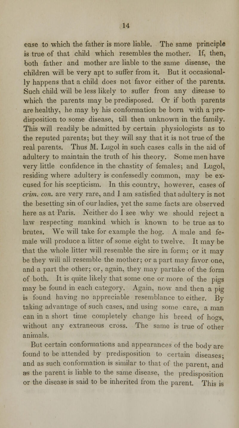 ease to which the father is more liable. The same principle is true of that child which resembles the mother. If, then, both father and mother are liable to the same disease, the children will be very apt to suffer from it. But it occasional- ly happens that a child does not favor either of the parents. Such child will be less likely to suffer from any disease to which the parents may be predisposed. Or if both parents are healthy, he may by his conformation be born with a pre- disposition to some disease, till then unknown in the family. This will readily be admitted by certain physiologists as to the reputed parents; but they will say that it is not true of the real parents. Thus M. Lugol in such cases calls in the aid of adultery to maintain the truth of his theory. Some men have very little confidence in the chastity of females; and Lugol, residing where adultery is confessedly common, may be ex- cused for his scepticism. In this country, however, cases of crim. con. are very rare, and I am satisfied that adultery is not the besetting sin of our ladies, yet the same facts are observed here as at Paris. Neither do I see why we should reject a law respecting mankind which is known to be true as to brutes. We will take for example the hog. A male and fe- male will produce a litter of some eight to twelve. It may be that the whole litter will resemble the sire in form; or it may be they will all resemble the mother; or a part may favor one, and a part the other; or, again, they may partake of the form of both. It is quite likely that some one or more of the pigs may be found in each category. Again, now and then a pig is found having no appreciable resemblance to either. By taking advantage of such cases, and using some care, a man can in a short time completely change his breed of ho^s, without any extraneous cross. The same is true of other animals. But certain conformations and appearances of the bodvare found to be attended by predisposition to certain diseases- and as such conformation is similar to that of the parent, and as the parent is liable to the same disease, the predisposition or the disease is said to be inherited from the parent. This is