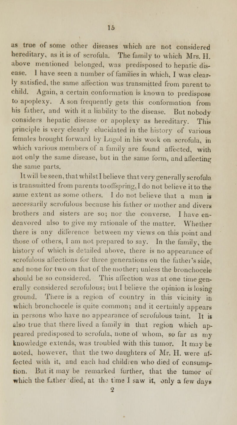 as true of some other diseases which are not considered hereditary, as it is of scrofula. The family to which Mrs. II. above mentioned belonged, was predisposed to hepatic dis- ease. 1 have seen a number of families in which, I was clear- ly satisfied, the same affection was transmitted from parent to child. Again, a certain conformation is known to predispose to apoplexy. A son frequently gets this conformation from his father, and with it a liability to the disease. But nobody considers hepatic disease or apoplexy as hereditary. This principle is very clearly elucidated in the history of various females brought forward by Lugol in his woik on scrofula, in which various members of a family are found affected, with not only the same disease, but in the same form, and affecting the same parts. It will be seen, that whilst I believe that very generally scrofula is transmitted from parents to offspring, I do not believe it to the dame extent as some others. I do not believe that a man is necessarily scrofulous because his father or mother and divers brothers and sisters are so; nor the converse. I have en- deavored also to give my rationale of the matter. Whether there is any dilferenee between my views on this point and those of others, I am not prepared to say. In the family, the history of which is detailed above, there is no appearance of scrofulous aliections for three generations on the fathers side, and none for two on that of the mother; unless the bronchocele should be so considered. This affection was at one time gen- erally considered scrofulous; but I believe the opinion is losing ground. There is a region of country in this vicinity in which bronchocele is quite common; and it certainly appears in persons who have no appearance of scrofulous taint. It is ^lso true that there lived a family in that region which ap- peared predisposed to scrofula, none of whom, so far as my knowledge extends, was troubled with this tumor. It may be noted, however, that the two daughters of Mr. H. were af- fected with it, and each had children who died of consump- tion. But it may be remarked further, that the tumor of which the Lther died, at thj time I saw it, only a few day* 2