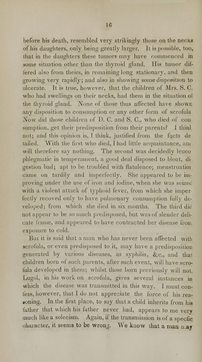 before his death, resembled very strikingly those on the necks of his daughters, only being greatly larger. It is possible, too, that in the daughters these tumors may have commenced in some situation other than the thyroid gland. His tumor dif- fered also from theirs, in remaining long stationary, and then growing very rapidly; and also in showing some disposition to ulcerate. It is true, however, that the children of Mrs. S. C. who had swellings on their necks, had them in the situation ol the thyroid gland. None of those thus affected have shown any disposition to consumption or any other form of scrofula Now did those children of 1). C. and S. C, who died of con sumption, get their predisposition from their parents? 1 thinl not; and this opinion is, I think, justified from the facts de tailed. With the first who died, I had little acquaintance, am will therefore say nothing. The second was decidedly leuco phlegmatic in temperament, a good deal disposed to bloat, di gestion bad; apt to be troubled with flatulence; menstruatioi came on tardily and imperfectly. She appeared to be im- proving under the use of iron and iodine, when she was scizei with a violent attack of typhoid fever, from which she imper fectly recoved only to have pulmonary consumption fully de- veloped; from which she died in six months. The third die not appear to be so much predisposed, but was of slender deli- cate frame, and appeared to have contracted her disease iron, exposure to cold. But it is said that a man who has never been affected with scrofula, or even predisposed to it, may have a predisposition generated by various diseases, as syphilis, &c, and thai children born of such parents, after such event, will have scro- fula developed in them; whilst those born previously will not. Lugol, in his work on scrofula, gives several instances in which the disease was transmitted in this way. I must con- fess, however, that I do not appreciate the force of his rea- soning. In the first place, to say that a child inherits from his father that which his father never had, appears to me verv much like a solecism. Again, if the transmission is of a specfic diameter, it seems to be wron^. We know that a man may