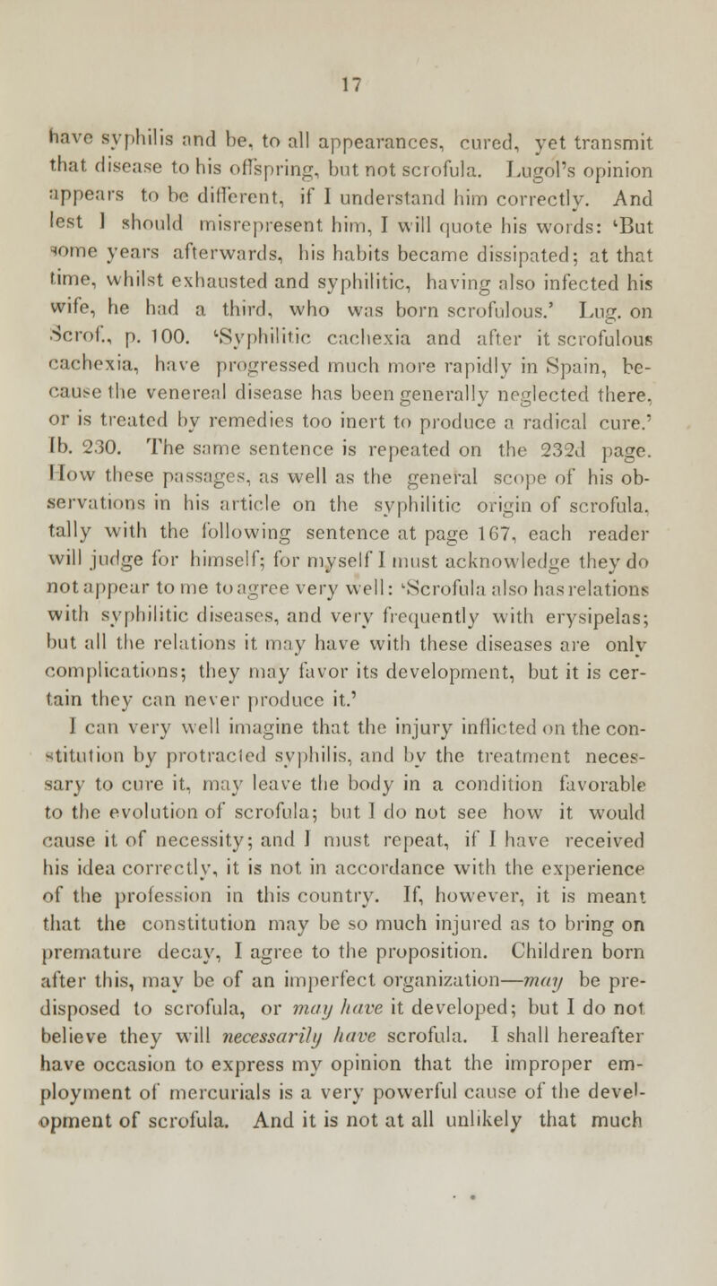 have syphilis rind he. to all appearances, cured, yet transmit that disease to his offspring, but not scrofula. Lugol's opinion appears to he different, if I understand him correctly. And lest ] should misrepresent him, I will quote his words: lBut some years afterwards, his habits became dissipated; at that time, whilst exhausted and syphilitic, having also infected his wife, he had a third, who was born scrofulous.' Lug. on Scrof., p. 100. 'Syphilitic cachexia and after it scrofulous cachexia, have progressed much more rapidly in Spain, be- cause the venereal disease has been generally neglected there, or is treated by remedies too inert to produce a radical cure.' lb. 230. The same sentence is repeated on the 232d page. How these passages, as well as the general scope of his ob- servations in his article on the syphilitic origin of scrofula, tally with the following sentence at page 167, each reader will judge for himself; for myself I must acknowledge they do not appear to me to agree very well: '•Scrofula also has relations with syphilitic diseases, and very frequently with erysipelas; but all the relations it may have with these diseases are onlv complications; they may favor its development, but it is cer- tain they can never produce it.' I can very well imagine that the injury inflicted on the con- stitution by protracled syphilis, and by the treatment neces- sary to cure it, may leave the body in a condition favorable to the evolution of scrofula; but 1 do not see how it would cause it of necessity; and ] must repeat, if I have received his idea correctly, it is not in accordance with the experience of the profession in this country. If, however, it is meant that the constitution may be so much injured as to bring on premature decay, I agree to the proposition. Children born after this, may be of an imperfect organization—may be pre- disposed to scrofula, or may have it developed; but I do not believe they will necessarily have scrofula. I shall hereafter have occasion to express my opinion that the improper em- ployment of mercurials is a very powerful cause of the devel- opment of scrofula. And it is not at all unlikely that much