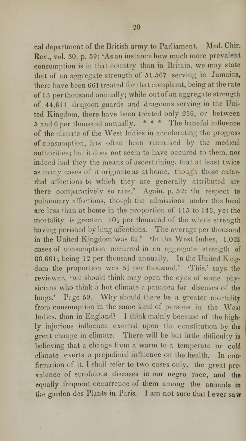 cal department of the British army to Parliament. Med. Chir, Rev., vol. 30, p. 59: uAsan instance how much more prevalent consumption is in that country than in Britain, we may state that of an aggregate strength of 51,567 serving in Jamaica, there have been 661 treated for that complaint, being at the rate of 13 per thousand annually; while outof an aggregate strength of 44,611 dragoon guards and drngoons serving in the Uni- ted Kingdom, there have been treated onlv 236, or between 5 and 6 per thousand annually. * * * The baneful influence of the climate of the West Indies in accelerating the progress of consumption, has often been remarked by the medical authorities; but it does not seem to have occured to them, nor indeed had they the means of ascertaining, that at least twice as many cases of it originate as at home, though those catar- rhal affections to which they are generally attributed arp there comparatively so rare.' Again, p. 52: lIn respect to pulmonary affections, though the admissions under this head are less than at home in the proportion of 115 to 143, yet the mortality is greater, 10} per thousand of the whole strength having perished by lung affections. The average per thousand in the United Kingdom was 8!.' 'In the West Indies, 1.023 cases of consumption occurred in an aggregate strength of 86.661; being 12 per thousand annually. In the United King- dom the proportion was 5} per thousand.' '■This,' says the reviewer, 'we should think may open the eyes of some phy- sicians who think a hot climate a panacea for diseases of the lungs.' Page 59. Why should there be a greater mortality from consumption in the same kind of poisons in the West Indies, than in England? I think main! v because of the hish- ly injurious influence excited upon the constitution by the great change in climate. There will be but little difficulty in believing that a change from a warm to a temperate or cold climate exerts a prejudicial influence on the health. In con- firmation of it, I shall refer to two cases only, the great pre- valence of scrofulous diseases in our negro race, and the equally frequent occurrence of them among the animals in the garden des Plants in Paris. I am not sure that I ever saw