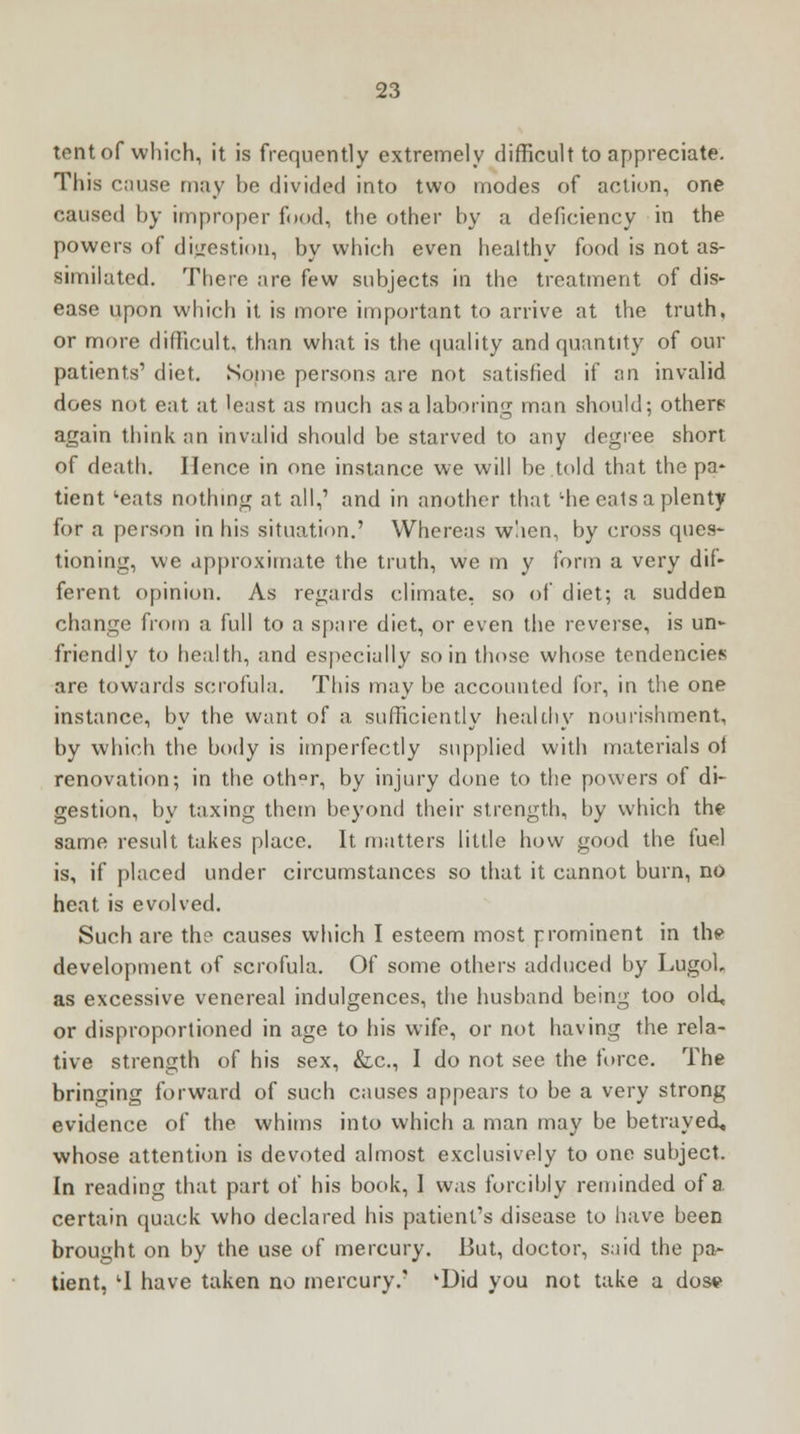 tent of which, it is frequently extremely difficult to appreciate. This cause may be divided into two modes of action, one caused by improper food, the other by a deficiency in the powers of digestion, by which even healthy food is not as- similated. There are few subjects in the treatment of dis- ease upon which it is more important to arrive at the truth, or more difficult, than what is the quality and quantity of our patients' diet. Some persons are not satisfied if an invalid does not eat at 'east as much as a laboring man should; others again think an invalid should be starved to any degree short of death. Hence in one instance we will be told that the pa- tient 'eats nothing at all,' and in another that ;he eats a plenty for a person in his situation.' Whereas when, by cross ques- tioning, we approximate the truth, we m y form a very dif- ferent opinion. As regards climate, so of diet; a sudden change from a full to a spare diet, or even the reverse, is un- friendly to health, and especially so in those whose tendencies are towards scrofula. This may be accounted for, in the one instance, by the want of a sufficiently healthy nourishment, by which the body is imperfectly supplied with materials ol renovation; in the oth°r, by injury done to the powers of di- gestion, by taxing them beyond their strength, by which the same result takes place. It matters little how good the fuel is, if placed under circumstances so that it cannot burn, no heat is evolved. Such are the causes which I esteem most prominent in the development of scrofula. Of some others adduced by Lugob as excessive venereal indulgences, the husband being too old, or disproportioned in age to his wife, or not having the rela- tive strength of his sex, &c, I do not see the force. The bringing forward of such causes appears to be a very strong evidence of the whims into which a. man may be betrayed, whose attention is devoted almost exclusively to one subject. In reading that part of his book, I was forcibly reminded of a certain quack who declared his patient's disease to have been brought on by the use of mercury. But, doctor, said the pa- tient, lI have taken no mercury.' kDid you not take a dose