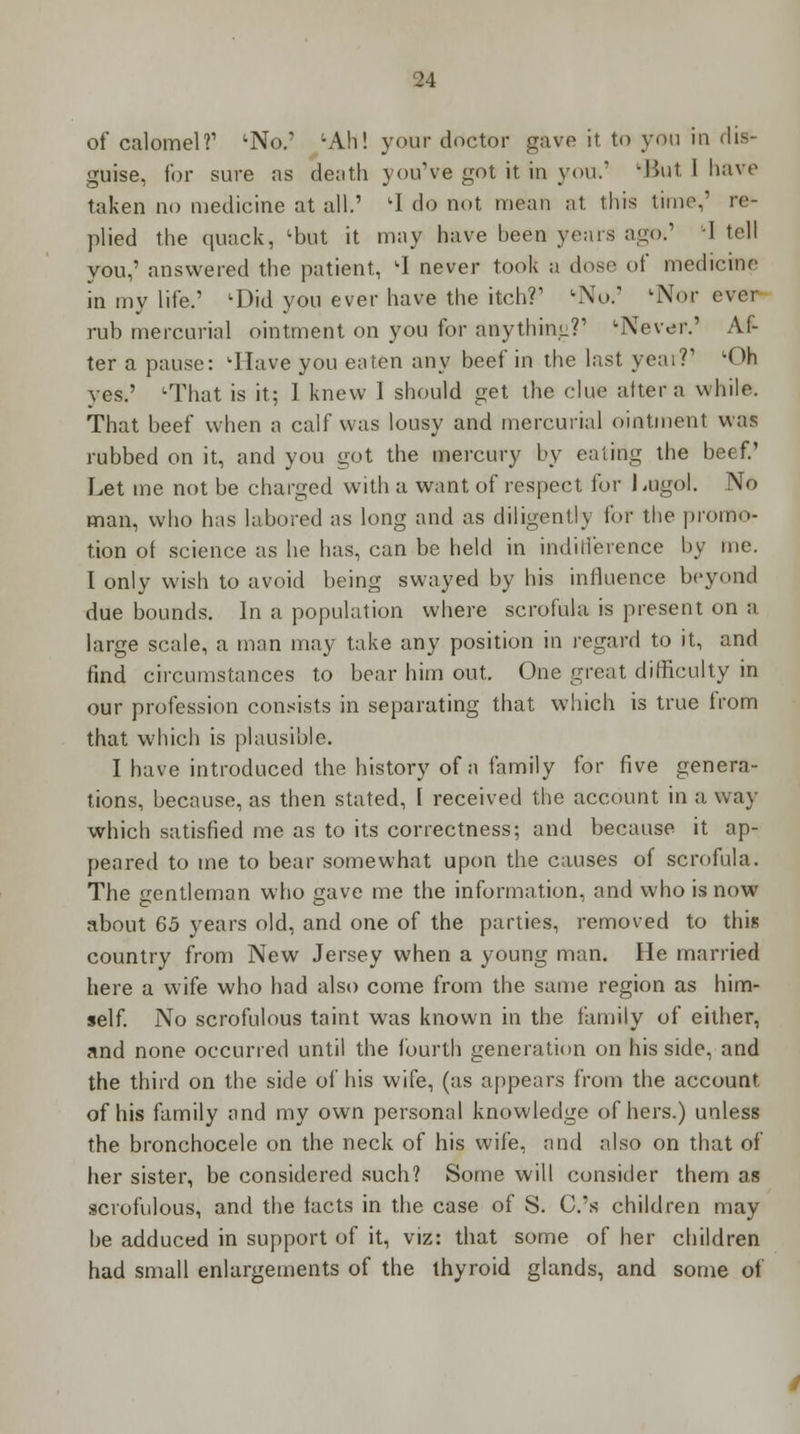 of calomel?' ;No.' ;Ah! your doctor gave it to you in dis- guise, for sure as death you've got it in you. '■But 1 have taken no medicine at all.' 'I do not mean at this time,' re- plied the quack, lbut it may have heen years ago.' -I tell you,' answered the patient, 1 never took a dose of medicine in my life.' lDid you ever have the itch?' 'No.' 'Nor ever ruh mercurial ointment on you for anything?' 'Never.' Af- ter a pause: 'Have you eaten any beef in the last year?' LOh yes.' uThat is it; I knew I should get the clue altera while. That beef when a calf was lousy and mercurial ointment was rubbed on it, and you got the mercury by eating the beef.' Let me not be charged with a want of respect for Lugol. No man, who has labored as long and as diligently for the promo- tion of science as he has, can be held in indifference by me. I only wish to avoid being swayed by his influence beyond due bounds. In a population where scrofula is present on a large scale, a man may take any position in regard to it, and find circumstances to bear him out. One great difficulty in our profession consists in separating that which is true from that which is plausible. I have introduced the history of a family for five genera- tions, because, as then stated, f received the account in a way which satisfied me as to its correctness; and because it ap- peared to me to bear somewhat upon the causes of scrofula. The gentleman who gave me the information, and who is now about 65 years old, and one of the parties, removed to this country from New Jersey when a young man. He married here a wife who had also come from the same region as him- self. No scrofulous taint was known in the family of either, and none occurred until the fourth generation on his side, and the third on the side of his wife, (as appears from the account of his family and my own personal knowledge of hers.) unless the bronchocele on the neck of his wife, and also on that of her sister, be considered such? Some will consider them as scrofulous, and the facts in the case of S. C.'s children may he adduced in support of it, viz: that some of her children had small enlargements of the thyroid glands, and some of