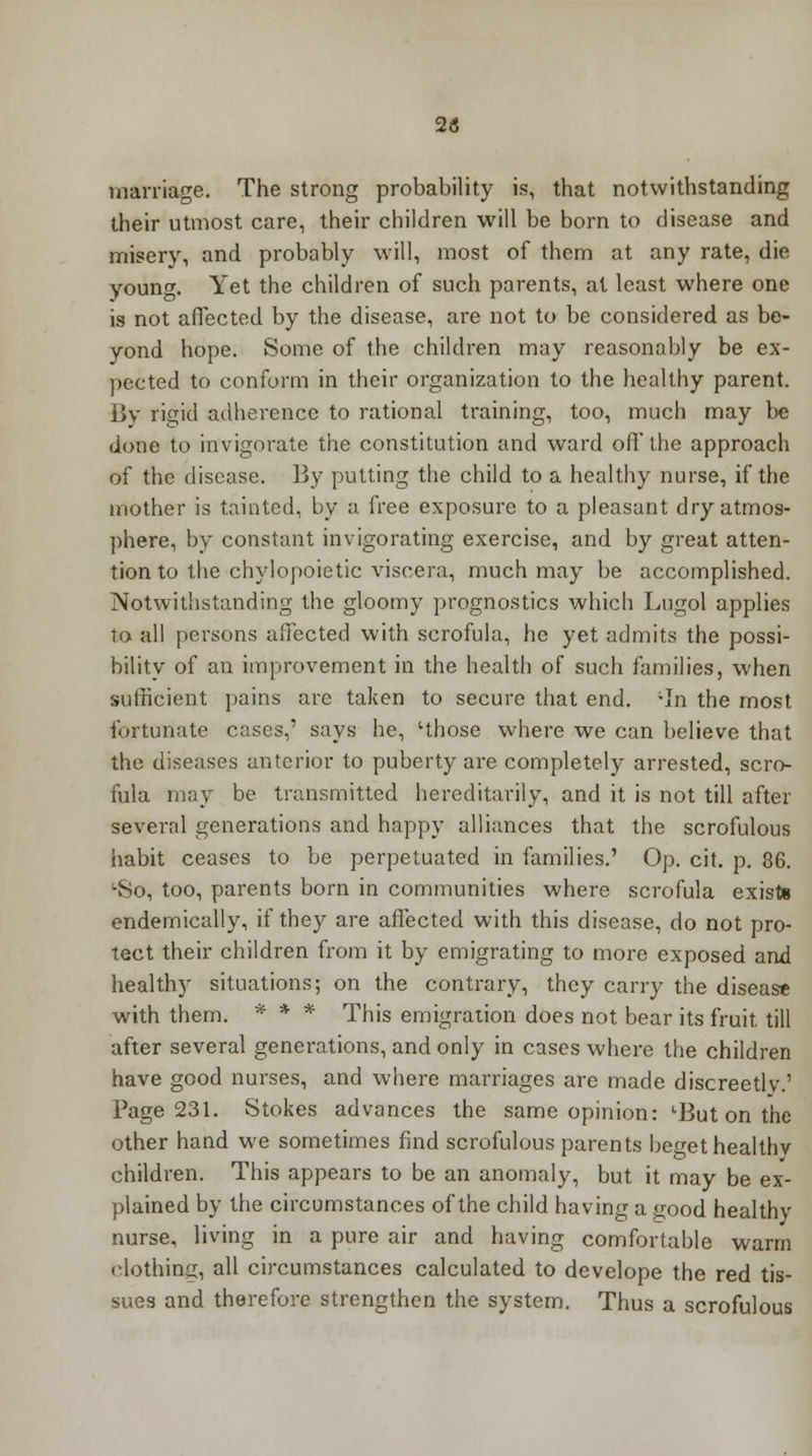 23 marriage. The strong probability is, that notwithstanding their utmost care, their children will be born to disease and misery, and probably will, most of them at any rate, die young. Yet the children of such parents, at least where one is not affected by the disease, are not to be considered as be- yond hope. Some of the children may reasonably be ex- pected to conform in their organization to the healthy parent. By rigid adherence to rational training, too, much may be done to invigorate the constitution and ward off the approach of the disease. By putting the child to a healthy nurse, if the mother is tainted, by a free exposure to a pleasant dry atmos- phere, by constant invigorating exercise, and by great atten- tion to the chylopoietic viscera, much may be accomplished. Notwithstanding the gloomy prognostics which Lugol applies to all persons affected with scrofula, he yet admits the possi- bility of an improvement in the health of such families, when sufficient pains arc taken to secure that end. 'In the most fortunate cases,' says he, 'those where we can believe that the diseases anterior to puberty are completely arrested, scro- fula may be transmitted hereditarily, and it is not till after several generations and happy alliances that the scrofulous habit ceases to be perpetuated in families.' Op. cit. p. 36. LSo, too, parents born in communities where scrofula exists endemically, if they are affected with this disease, do not pro- tect their children from it by emigrating to more exposed and healthy situations; on the contrary, they carry the disease with them. * * * This emigration does not bear its fruit, till after several generations, and only in cases where the children have good nurses, and where marriages are made discreetlv.' Page 231. Stokes advances the same opinion: lBut on the other hand we sometimes find scrofulous parents beget healthv children. This appears to be an anomaly, but it may be ex- plained by the circumstances of the child having a good healthy nurse, living in a pure air and having comfortable warm clothing, all circumstances calculated to develope the red tis- sues and therefore strengthen the system. Thus a scrofulous