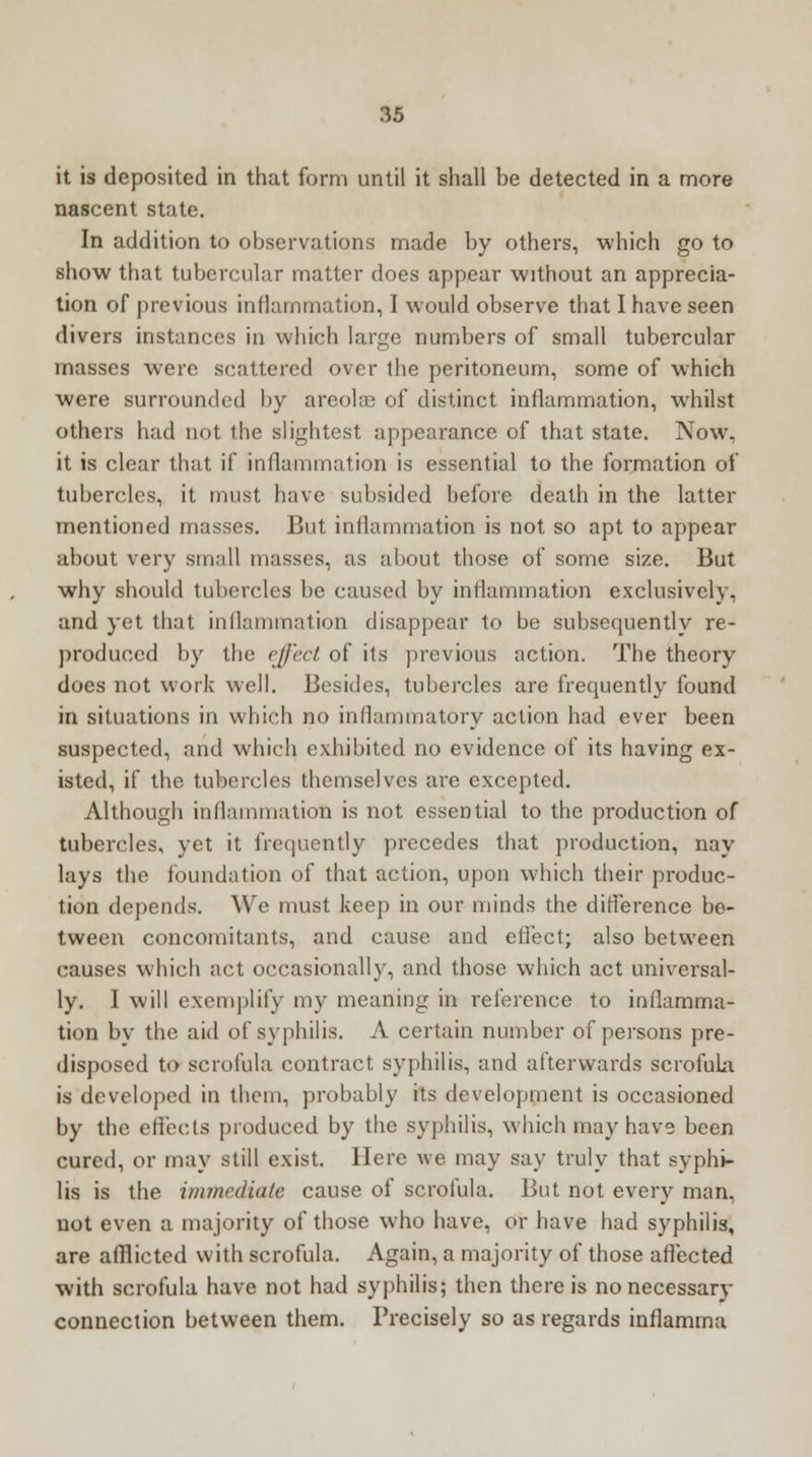 it is deposited in that form until it shall be detected in a more nascent state. In addition to observations made by others, which go to show that tubercular matter does appear without an apprecia- tion of previous inflammation, I would observe that I have seen divers instances in which large numbers of small tubercular masses were scattered over the peritoneum, some of which were surrounded by areola? of distinct inflammation, whilst others had not the slightest appearance of that state. Now. it is clear that if inflammation is essential to the formation of tubercles, it must have subsided before death in the latter mentioned masses. But inflammation is not so apt to appear about very small masses, as about those of some size. But why should tubercles be caused by inflammation exclusively, and yet that inflammation disappear to be subsequently re- produced by the effect of its previous action. The theory does not work well. Besides, tubercles are frequently found in situations in which no inflammatory action had ever been suspected, and which exhibited no evidence of its having ex- isted, if the tubercles themselves are excepted. Although inflammation is not essential to the production of tubercles, yet it frequently precedes that production, nay lays the foundation of that action, upon which their produc- tion depends. We must keep in our minds the difference be- tween concomitants, and cause and eflect; also between causes which act occasionally, and those which act universal- ly. I will exemplify my meaning in reference to inflamma- tion by the aid of syphilis. A certain number of persons pre- disposed to scrofula contract syphilis, and afterwards scrofula is developed in them, probably its development is occasioned by the effects produced by the syphilis, which may have been cured, or may still exist. Here we may say truly that syphi- lis is the immediate cause of scrofula. But not every man, not even a majority of those who have, or have had syphilis, are afflicted with scrofula. Again, a majority of those affected with scrofula have not had syphilis; then there is nonecessary connection between them. Precisely so as regards inflamma