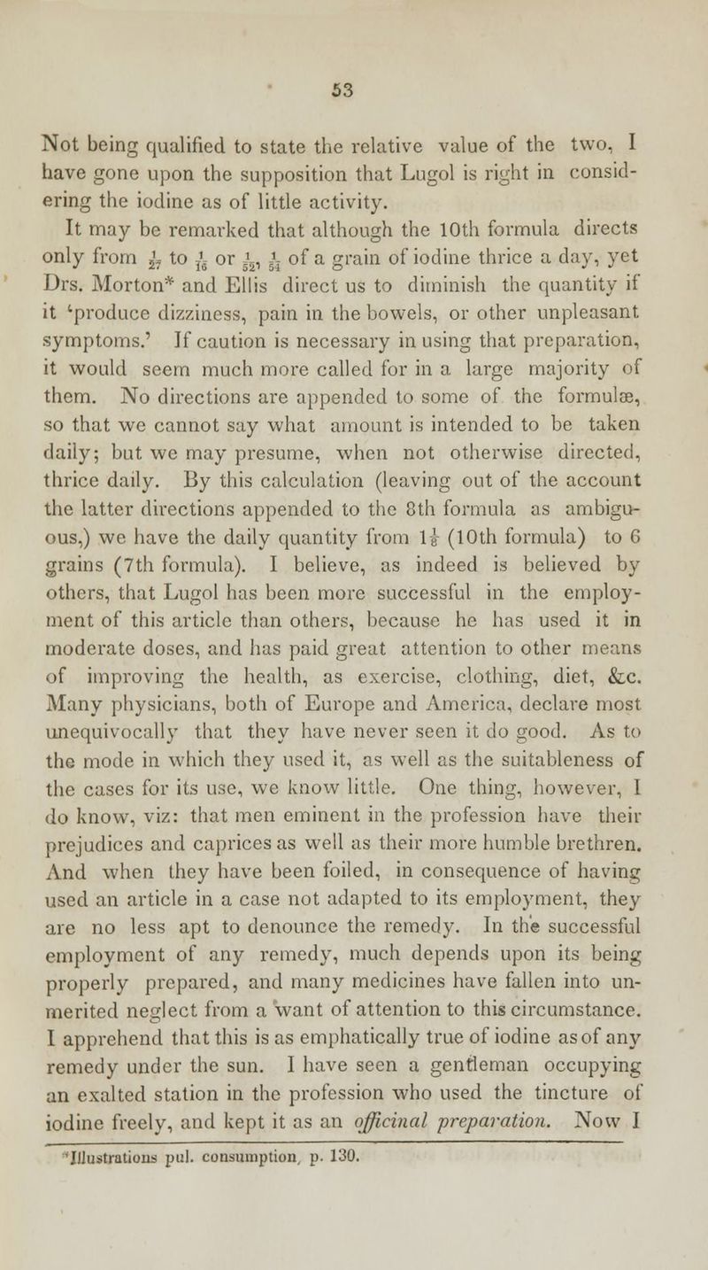 Not being qualified to state the relative value of the two, I have gone upon the supposition that Lugol is right in consid- ering the iodine as of little activity. It may be remarked that although the 10th formula directs only from ^ to ^ or ^, i of a grain of iodine thrice a day, yet Drs. Morton* and Ellis direct us to diminish the quantity if it 'produce dizziness, pain in the bowels, or other unpleasant symptoms.' If caution is necessary in using that preparation, it would seem much more called for in a large majority of them. No directions are appended to some of the formulae, so that we cannot say what amount is intended to be taken daiiy; but we may presume, when not otherwise directed, thrice daily. By this calculation (leaving out of the account the latter directions appended to the 8th formula as ambigu- ous,) we have the daily quantity from If (10th formula) to 6 grains (7th formula). I believe, as indeed is believed by others, that Lugol has been more successful in the employ- ment of this article than others, because he has used it in moderate doses, and has paid great attention to other means of improving the health, as exercise, clothing, diet, &c. Many physicians, both of Europe and America, declare most unequivocally that they have never seen it do good. As to the mode in which they used it, as well as the suitableness of the cases for its use, we know little. One thing, however, I do know, viz: that men eminent in the profession have their prejudices and caprices as well as their more humble brethren. And when they have been foiled, in consequence of having used an article in a case not adapted to its employment, they are no less apt to denounce the remedy. In the successful employment of any remedy, much depends upon its being properly prepared, and many medicines have fallen into un- merited neglect from a want of attention to this circumstance. I apprehend that this is as emphatically true of iodine as of any remedy under the sun. I have seen a gentleman occupying an exalted station in the profession who used the tincture of iodine freely, and kept it as an officinal preparation. Now I 'Illustrations pul. consumption p. 130.