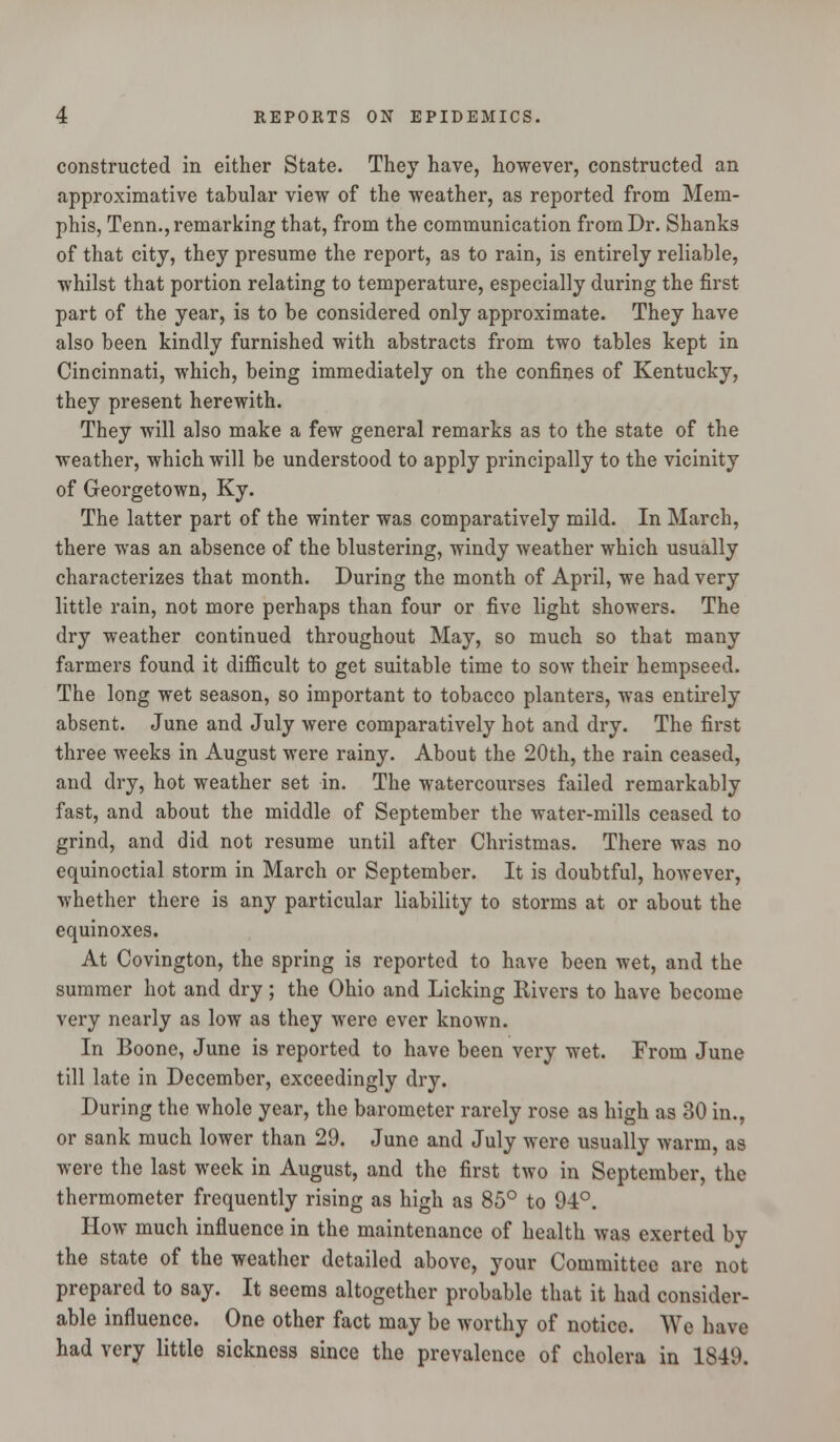 constructed in either State. They have, however, constructed an approximative tabular view of the weather, as reported from Mem- phis, Tenn., remarking that, from the communication from Dr. Shanks of that city, they presume the report, as to rain, is entirely reliable, whilst that portion relating to temperature, especially during the first part of the year, is to be considered only approximate. They have also been kindly furnished with abstracts from two tables kept in Cincinnati, which, being immediately on the confines of Kentucky, they present herewith. They will also make a few general remarks as to the state of the weather, which will be understood to apply principally to the vicinity of Georgetown, Ky. The latter part of the winter was comparatively mild. In March, there was an absence of the blustering, windy weather which usually characterizes that month. During the month of April, we had very little rain, not more perhaps than four or five light showers. The dry weather continued throughout May, so much so that many farmers found it difficult to get suitable time to sow their hempseed. The long wet season, so important to tobacco planters, was entirely absent. June and July were comparatively hot and dry. The first three weeks in August were rainy. About the 20th, the rain ceased, and dry, hot weather set in. The watercourses failed remarkably fast, and about the middle of September the water-mills ceased to grind, and did not resume until after Christmas. There was no equinoctial storm in March or September. It is doubtful, however, whether there is any particular liability to storms at or about the equinoxes. At Covington, the spring is reported to have been wet, and the summer hot and dry; the Ohio and Licking Rivers to have become very nearly as low as they were ever known. In Boone, June is reported to have been very wet. From June till late in December, exceedingly dry. During the whole year, the barometer rarely rose as high as 30 in., or sank much lower than 29. June and July were usually warm, as were the last week in August, and the first two in September, the thermometer frequently rising as high as 85° to 94°. How much influence in the maintenance of health was exerted by the state of the weather detailed above, your Committee are not prepared to say. It seems altogether probable that it had consider- able influence. One other fact may be worthy of notice. We have had very little sickness since the prevalence of cholera in 1849.