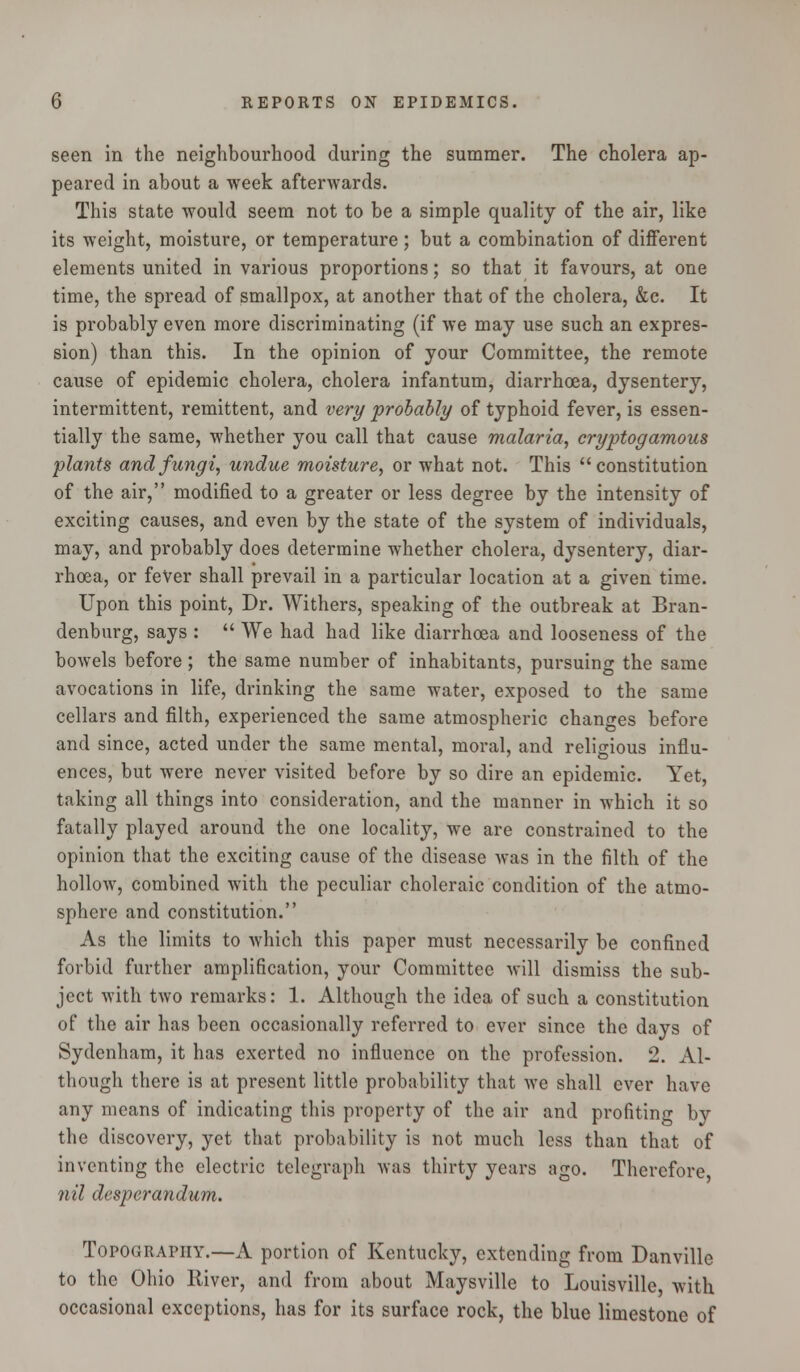 seen in the neighbourhood during the summer. The cholera ap- peared in about a week afterwards. This state would seem not to be a simple quality of the air, like its weight, moisture, or temperature; but a combination of different elements united in various proportions; so that it favours, at one time, the spread of smallpox, at another that of the cholera, &c. It is probably even more discriminating (if we may use such an expres- sion) than this. In the opinion of your Committee, the remote cause of epidemic cholera, cholera infantum, diarrhoea, dysentery, intermittent, remittent, and very probably of typhoid fever, is essen- tially the same, whether you call that cause malaria, cryptogamous plants and fungi, undue moisture, or what not. This constitution of the air, modified to a greater or less degree by the intensity of exciting causes, and even by the state of the system of individuals, may, and probably does determine whether cholera, dysentery, diar- rhoea, or fever shall prevail in a particular location at a given time. Upon this point, Dr. Withers, speaking of the outbreak at Bran- denburg, says :  We had had like diarrhoea and looseness of the bowels before; the same number of inhabitants, pursuing the same avocations in life, drinking the same water, exposed to the same cellars and filth, experienced the same atmospheric changes before and since, acted under the same mental, moral, and religious influ- ences, but were never visited before by so dire an epidemic. Yet, taking all things into consideration, and the manner in which it so fatally played around the one locality, we are constrained to the opinion that the exciting cause of the disease was in the filth of the hollow, combined with the peculiar choleraic condition of the atmo- sphere and constitution. As the limits to which this paper must necessarily be confined forbid further amplification, your Committee will dismiss the sub- ject with two remarks: 1. Although the idea of such a constitution of the air has been occasionally referred to ever since the days of Sydenham, it has exerted no influence on the profession. 2. Al- though there is at present little probability that we shall ever have any means of indicating this property of the air and profiting by the discovery, yet that probability is not much less than that of inventing the electric telegraph was thirty years ago. Therefore nil desperandum. Topography.—A portion of Kentucky, extending from Danville to the Ohio River, and from about Maysville to Louisville with occasional exceptions, has for its surface rock, the blue limestone of