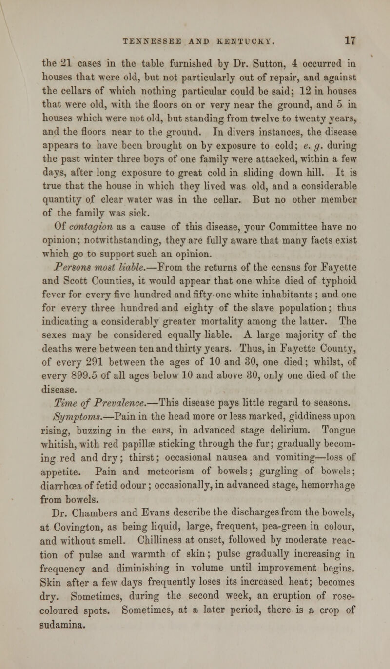 the 21 cases in the table furnished by Dr. Sutton, 4 occurred in houses that were old, but not particularly out of repair, and against the cellars of which nothing particular could be said; 12 in houses that were old, with the floors on or very near the ground, and 5 in houses which were not old, but standing from twelve to twenty years, and the floors near to the ground. In divers instances, the disease appears to have been brought on by exposure to cold; e. g. during the past winter three boys of one family were attacked, within a few days, after long exposure to great cold in sliding down hill. It is true that the house in which they lived was old, and a considerable quantity of clear water was in the cellar. But no other member of the family was sick. Of contagion as a cause of this disease, your Committee have no opinion; notwithstanding, they are fully aware that many facts exist which go to support such an opinion. Persons most liable.—From the returns of the census for Fayette and Scott Counties, it would appear that one white died of typhoid fever for every five hundred and fifty-one white inhabitants ; and one for every three hundred and eighty of the slave population; thus indicating a considerably greater mortality among the latter. The sexes may be considered equally liable. A large majority of the deaths were between ten and thirty years. Thus, in Fayette County, of every 291 between the ages of 10 and 30, one died; whilst, of every 899.5 of all ages below 10 and above 30, only one died of the disease. Time of Prevalence.—This disease pays little regard to seasons. Symptoms.—Pain in the head more or less marked, giddiness upon rising, buzzing in the ears, in advanced stage delirium. Tongue whitish, with red papilla? sticking through the fur; gradually becom- ing red and dry; thirst; occasional nausea and vomiting—loss of appetite. Pain and meteorism of bowels; gurgling of bowels; diarrhoea of fetid odour; occasionally, in advanced stage, hemorrhage from bowels. Dr. Chambers and Evans describe the discharges from the bowels, at Covington, as being liquid, large, frequent, pea-green in colour, and without smell. Chilliness at onset, followed by moderate reac- tion of pulse and warmth of skin; pulse gradually increasing in frequency and diminishing in volume until improvement begins. Skin after a few days frequently loses its increased heat; becomes dry. Sometimes, during the second week, an eruption of rose- coloured spots. Sometimes, at a later period, there is a crop of sudamina.