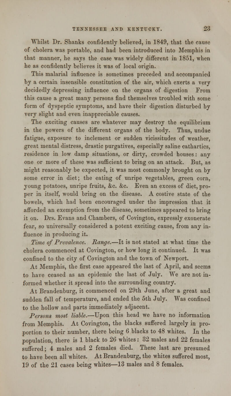 Whilst Dr. Shanks confidently believed, in 1849, that the cause of cholera was portable, and had been introduced into Memphis in that manner, he says the case was widely different in 1851, when he as confidently believes it was of local origin. This malarial influence is sometimes preceded and accompanied by a certain insensible constitution of the air, which exerts a very decidedly depressing influence on the organs of digestion From this cause a great many persons find themselves troubled with some form of dyspeptic symptoms, and have their digestion disturbed by very slight and even inappreciable causes. The exciting causes are whatever may destroy the equilibrium in the powers of the different organs of the body. Thus, undue fatigue, exposure to inclement or sudden vicissitudes of weather, great mental distress, drastic purgatives, especially saline cathartics, residence in low damp situations, or dirty, crowded houses: any one or more of these was sufficient to bring on an attack. But, as might reasonably be expected, it was most commonly brought on by some error in diet; the eating of unripe vegetables, green corn, young potatoes, unripe fruits, &c. &c. Even an excess of diet, pro- per in itself, would bring on the disease. A costive state of the bowels, which had been encouraged under the impression that it afforded an exemption from the disease, sometimes appeared to bring it on. Drs. Evans and Chambers, of Covington, expressly exonerate fear, so universally considered a potent exciting cause, from any in- fluence in producing it. Time of Prevalence. Range.—It is not stated at what time the cholera commenced at Covington, or how long it continued. It was confined to the city of Covington and the town of Newport. At Memphis, the first case appeared the last of April, and seems to have ceased as an epidemic the last of July. We are not in- formed whether it spread into the surrounding country. At Brandenburg, it commenced on 29th June, after a great and sudden fall of temperature, and ended the 5th July. Was confined to the hollow and parts immediately adjacent. Persons most liable.—Upon this head we have no information from Memphis. At Covington, the blacks suffered largely in pro- portion to their number, there being 6 blacks to 48 whites. In the population, there is 1 black to 26 whites: 32 males and 22 females suffered; 4 males and 2 females died. These last are presumed to have been all whites. At Brandenburg, the whites suffered most, 19 of the 21 cases being whites—13 males and 8 females.