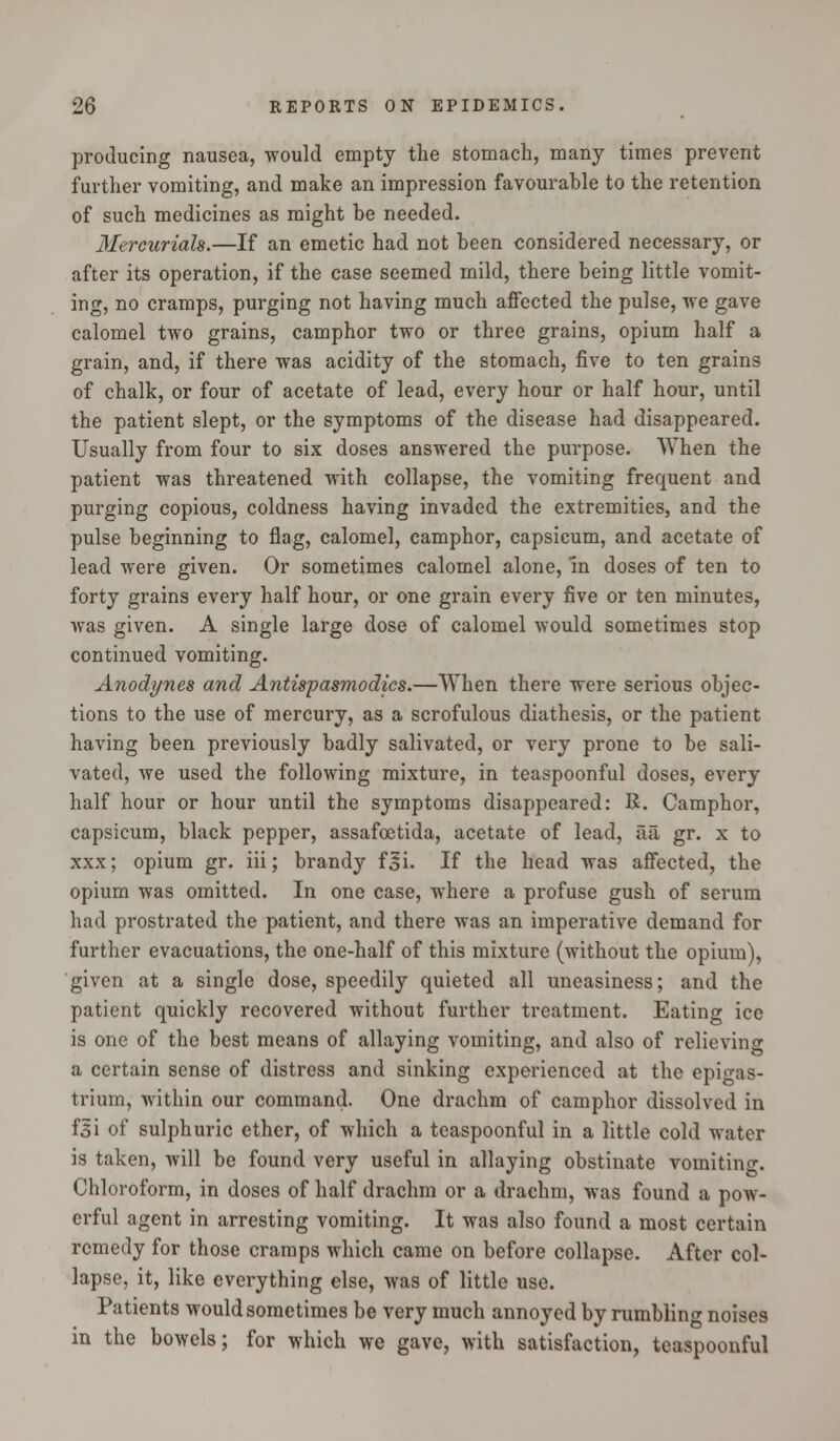 producing nausea, would empty the stomach, many times prevent further vomiting, and make an impression favourable to the retention of such medicines as might be needed. Mercurials.—If an emetic had not been considered necessary, or after its operation, if the case seemed rnild, there being little vomit- ing, no cramps, purging not having much affected the pulse, we gave calomel two grains, camphor two or three grains, opium half a grain, and, if there was acidity of the stomach, five to ten grains of chalk, or four of acetate of lead, every hour or half hour, until the patient slept, or the symptoms of the disease had disappeared. Usually from four to six doses answered the purpose. When the patient was threatened with collapse, the vomiting frequent and purging copious, coldness having invaded the extremities, and the pulse beginning to flag, calomel, camphor, capsicum, and acetate of lead were given. Or sometimes calomel alone, in doses of ten to forty grains every half hour, or one grain every five or ten minutes, was given. A single large dose of calomel would sometimes stop continued vomiting. Anodynes and Antispasmodics.—When there were serious objec- tions to the use of mercury, as a scrofulous diathesis, or the patient having been previously badly salivated, or very prone to be sali- vated, we used the following mixture, in teaspoonful doses, every half hour or hour until the symptoms disappeared: B. Camphor, capsicum, black pepper, assafoetida, acetate of lead, aa gr. x to xxx; opium gr. iii; brandy foi. If the head was affected, the opium was omitted. In one case, where a profuse gush of serum had prostrated the patient, and there was an imperative demand for further evacuations, the one-half of this mixture (without the opium), given at a single dose, speedily quieted all uneasiness; and the patient quickly recovered without further treatment. Eating ice is one of the best means of allaying vomiting, and also of relieving a certain sense of distress and sinking experienced at the epigas- trium, within our command. One drachm of camphor dissolved in f3i of sulphuric ether, of which a teaspoonful in a little cold water is taken, will be found very useful in allaying obstinate vomiting. Chloroform, in doses of half drachm or a drachm, was found a pow- erful agent in arresting vomiting. It was also found a most certain remedy for those cramps which came on before collapse. After col- lapse, it, like everything else, was of little use. Patients would sometimes be very much annoyed by rumbling noises in the bowels; for which we gave, with satisfaction, teaspoonful