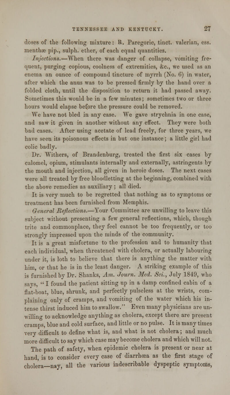 doses of the following mixture: R. Paregoric, tinct. valerian, ess. menthte pip., sulph. ether, of each equal quantities. Injections.—When there was danger of collapse, vomiting fre- quent, purging copious, coolness of extremities, &c, we used as an enema an ounce of compound tincture of myrrh (No. 6) in water, after which the anus was to be pressed firmly by the hand over a folded cloth, until the disposition to return it had passed away. Sometimes this would be in a few minutes; sometimes two or three hours would elapse before the pressure could be removed. We have not bled in any case. We gave strychnia in one case, and saw it given in another without any effect. They were both bad cases. After using acetate of lead freely, for three years, we have seen its poisonous effects in but one instance; a little girl had colic badly. Dr. Withers, of Brandenburg, treated the first six cases by calomel, opium, stimulants internally and externally, astringents by the mouth and injection, all given in heroic doses. The next cases were all treated by free bloodletting at the beginning, combined with the above remedies as auxiliary; all died. It is very much to be regretted that nothing as to symptoms or treatment has been furnished from Memphis. General Reflections.—Your Committee are unwilling to leave this subject without presenting a few general reflections, which, though trite and commonplace, they feel cannot be too frequently, or too strongly impressed upon the minds of the community. It is a great misfortune to the profession and to humanity that each individual, when threatened with cholera, or actually labouring under it, is loth to believe that there is anything the matter with him, or that he is in the least danger. A striking example of this is furnished by Dr. Shanks, Am. Journ. Med. Sci., July 1849, who says,  I found the patient sitting up in a damp confined cabin of a flat-boat, blue, shrunk, and perfectly pulseless at the wrists, com- plaining only of cramps, and vomiting of the water which his in- tense thirst induced him to swallow. Even many physicians are un- willing to acknowledge anything as cholera, except there are present cramps, blue and cold surface, and little or no pulse. It is many times very difficult to define what is, and what is not cholera; and much more difficult to say which case may become cholera and which will not. The path of safety, when epidemic cholera is present or near at hand is to consider every case of diarrhoea as the first stage of cholera nay, all the various indescribable dyspeptic symptoms,