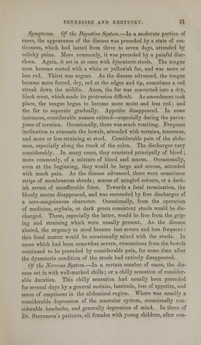 Symptoms. Of the Digestive System.—In a moderate portion of cases, the appearance of the disease was preceded by a state of cos- tiveness, which had lasted from three to seven days, attended by colicky pains. More commonly, it was preceded by a painful diar- rhoea. Again, it set in at once with dysenteric stools. The tongue soon became coated with a white or yellowish fur, and was more or less red. Thirst was urgent. As the disease advanced, the tongue became more furred, dry, red at the edges and tip, sometimes a red streak down the middle. Anon, the fur was converted into a dry, black crest, which made its protrusion difficult. As amendment took place, the tongue began to become more moist and less red; and the fur to separate gradually. Appetite disappeared. In some instances, considerable nausea existed—especially during the parox- ysms of tormina. Occasionally, there was much vomiting. Frequent inclination to evacuate the bowels, attended with tormina, tenesmus, and more or less straining at stool. Considerable pain of the abdo- men, especially along the track of the colon. The discharges vary considerably. In many cases, they consisted principally of blood ; more commonly, of a mixture of blood and mucus. Occasionally, even at the beginning, they would be large and serous, attended with much pain. As the disease advanced, there were sometimes strips of membranous shreds ; mucus of mingled colours, or a dark- ish serum of unsufferable fetor. Towards a fatal termination, the bloody mucus disappeared, and was succeeded by free discharges of a sero-sanguineous character. Occasionally, from the operation of medicine, scybala, or dark green consistent stools would be dis- charged. These, especially the latter, would be free from the grip- ino- and straining which were usually present. As the disease abated, the urgency to stool became less severe and less frequent: thin fecal matter would be occasionally mixed with the stools. In cases which had been somewhat severe, evacuations from the bowels continued to be preceded by considerable pain, for some time after the dysenteric condition of the stools had entirely disappeared. Of the Nervous System.—In a certain number of cases, the dis- ease set in with well-marked chills ; or a chilly sensation of consider- able duration. This chilly sensation had usually been preceded for several days by a general malaise, lassitude, loss of appetite, and sense of emptiness in the abdominal region. Where was usually a considerable depression of the muscular system, occasionally con- siderable headache, and generally depression of mind. In three of Dr. Stevenson's patients, all females with young children, after con-