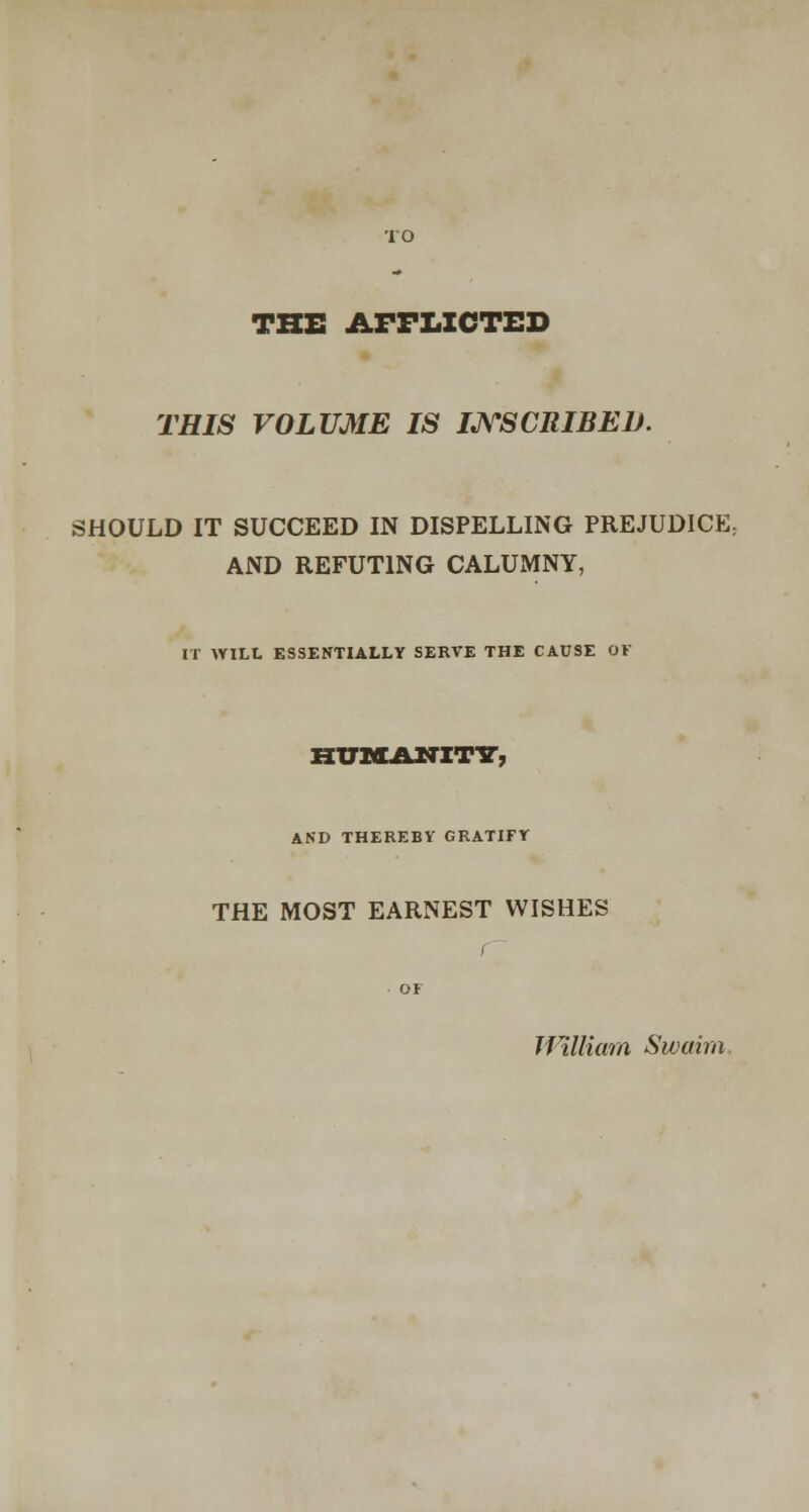 THE AFFLICTED THIS VOLUME IS INSCRIBED. SHOULD IT SUCCEED IN DISPELLING PREJUDICE; AND REFUTING CALUMNY, IT WILL ESSENTIALLY SERVE THE CAUSE OF HUMANITT, AND THEREBY GRATIFY THE MOST EARNEST WISHES / OF William Swaim