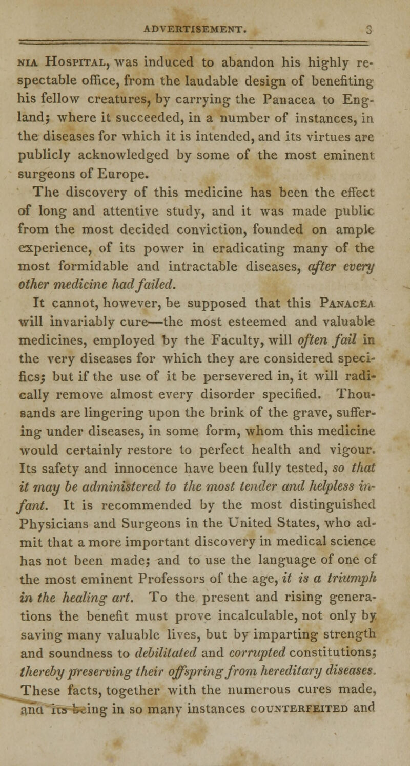 nia Hospital, was induced to abandon his highly re- spectable office, from the laudable design of benefiting his fellow creatures, by carrying the Panacea to Eng- land; where it succeeded, in a number of instances, in the diseases for which it is intended, and its virtues are publicly acknowledged by some of the most eminent surgeons of Europe. The discovery of this medicine has been the effect of long and attentive study, and it was made public from the most decided conviction, founded on ample experience, of its power in eradicating many of the most formidable and intractable diseases, after every other medicine had failed. It cannot, however, be supposed that this Panacea will invariably cure—the most esteemed and valuable medicines, employed by the Faculty, will often fail in the very diseases for which they are considered speci- fics; but if the use of it be persevered in, it will radi- cally remove almost every disorder specified. Thou- sands are lingering upon the brink of the grave, suffer- ing under diseases, in some form, whom this medicine would certainly restore to perfect health and vigour. Its safety and innocence have been fully tested, so that it may be administered to the most tender and helpless in- fant. It is recommended by the most distinguished Physicians and Surgeons in the United States, who ad- mit that a more important discovery in medical science has not been made; and to use the language of one of the most eminent Professors of the age, it is a triumph in the healing art. To the present and rising genera- tions the benefit must prove incalculable, not only by saving many valuable lives, but by imparting strength and soundness to debilitated and corrupted constitutions; thereby preserving their offspring from hereditary diseases. These facts, together with the numerous cures made, o,na ha b^ing in so many instances counterfeited and