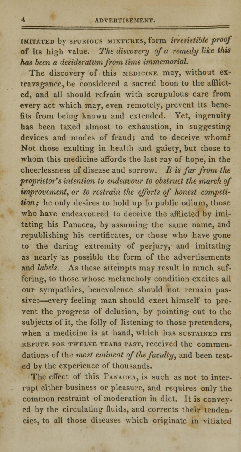 imitated by spurious mixtures, form irresistible proof of its high value. The discovery of a remedy like this has been a desideratum from time immemorial. The discovery of this medicine may, without ex- travagance, be considered a sacred boon to the afflict- ed, and all should refrain with scrupulous care from every act which may, even remotely, prevent its bene- fits from being known and extended. Yet, ingenuity has been taxed almost to exhaustion, in suggesting devices and modes of fraud; and to deceive whom? Not those exulting in health and gaiety, but those to whom this medicine affords the last ray of hope, in the cheerlessness of disease and sorrow. It is far from the proprietor's intention to endeavour to obstruct the march of improvement, or to restrain the efforts of honest competi- tion; he only desires to hold up to public odium, those who have endeavoured to deceive the afflicted by imi- tating his Panacea, by assuming the same name, and republishing his certificates, or those Avho have gone to the daring extremity of perjury, and imitating as nearly as possible the form of the advertisements and labels. As these attempts may result in much suf- fering, to those whose melancholy condition excites all our sympathies, benevolence should not remain pas- sive:—every feeling man should exert himself to pre- vent the progress of delusion, by pointing out to the subjects of it, the folly of listening to those pretenders, when a medicine is at hand, which has sustained its repute for twelve years past, received the commen- dations of the most eminent of the faculty, and been test- ed by the experience of thousands. The effect of this Panacea, is such as not to inter- rupt either business or pleasure, and requires only the common restraint of moderation in diet. It is convey- ed by the circulating fluids, and corrects their tenden- cies, to all those diseases which originate in vitiated