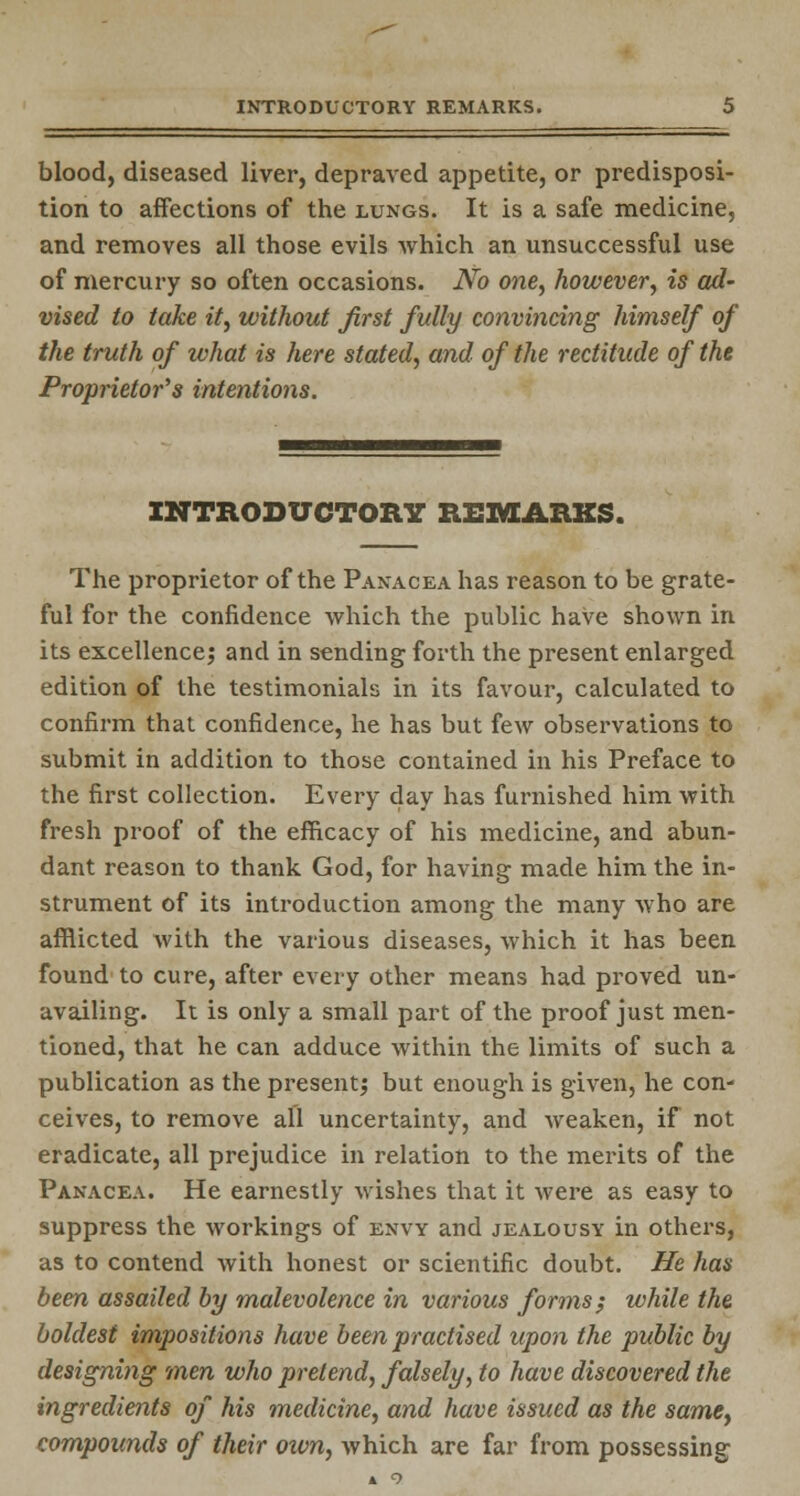 blood, diseased liver, depraved appetite, or predisposi- tion to affections of the lungs. It is a safe medicine, and removes all those evils which an unsuccessful use of mercury so often occasions. No one, however, is ad- vised to take it, without first fully convincing himself of the truth of what is here stated, and of the rectitude of the Proprietor's intentions. INTRODUCTORY REMARKS. The proprietor of the Panacea has reason to be grate- ful for the confidence which the public have shown in its excellence; and in sending forth the present enlarged edition of the testimonials in its favour, calculated to confirm that confidence, he has but few observations to submit in addition to those contained in his Preface to the first collection. Every day has furnished him with fresh proof of the efficacy of his medicine, and abun- dant reason to thank God, for having made him the in- strument of its introduction among the many who are afflicted with the various diseases, which it has been found to cure, after every other means had proved un- availing. It is only a small part of the proof just men- tioned, that he can adduce within the limits of such a publication as the present; but enough is given, he con- ceives, to remove all uncertainty, and weaken, if not eradicate, all prejudice in relation to the merits of the Panacea. He earnestly wishes that it were as easy to suppress the workings of envy and jealousy in others, as to contend with honest or scientific doubt. He has been assailed by malevolence in various forms; while the boldest impositions have been practised upon the public by designing men who pretend, falsely, to have discovered the ingredients of his medicine, and have issued as the same} compounds of their own, which are far from possessing