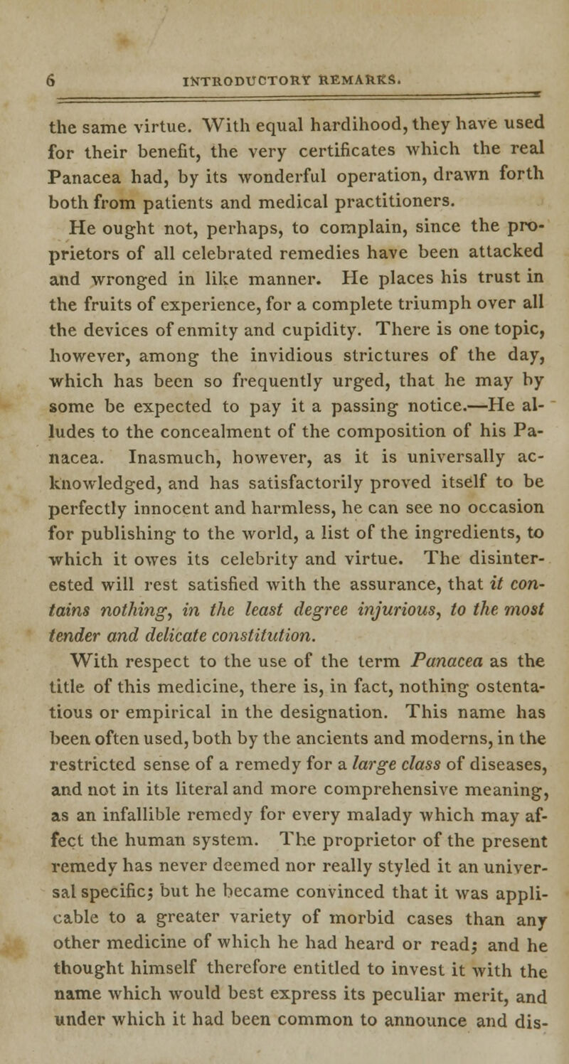 the same virtue. With equal hardihood, they have used for their benefit, the very certificates -which the real Panacea had, by its wonderful operation, drawn forth both from patients and medical practitioners. He ought not, perhaps, to complain, since the pro- prietors of all celebrated remedies have been attacked and wronged in like manner. He places his trust in the fruits of experience, for a complete triumph over all the devices of enmity and cupidity. There is one topic, however, among the invidious strictures of the day, which has been so frequently urged, that he may by some be expected to pay it a passing notice.—He al- ludes to the concealment of the composition of his Pa- nacea. Inasmuch, however, as it is universally ac- knowledged, and has satisfactorily proved itself to be perfectly innocent and harmless, he can see no occasion for publishing to the world, a list of the ingredients, to which it owes its celebrity and virtue. The disinter- ested will rest satisfied with the assurance, that it con- tains nothing, in the least degree injurious, to the. most tender and delicate constitution. With respect to the use of the term Panacea as the title of this medicine, there is, in fact, nothing ostenta- tious or empirical in the designation. This name has been often used, both by the ancients and moderns, in the restricted sense of a remedy for a large class of diseases, and not in its literal and more comprehensive meaning, as an infallible remedy for every malady which may af- fect the human system. The proprietor of the present remedy has never deemed nor really styled it an univer- sal specific; but he became convinced that it was appli- cable to a greater variety of morbid cases than any other medicine of which he had heard or read; and he thought himself therefore entitled to invest it with the name which would best express its peculiar merit, and under which it had been common to announce and dis-