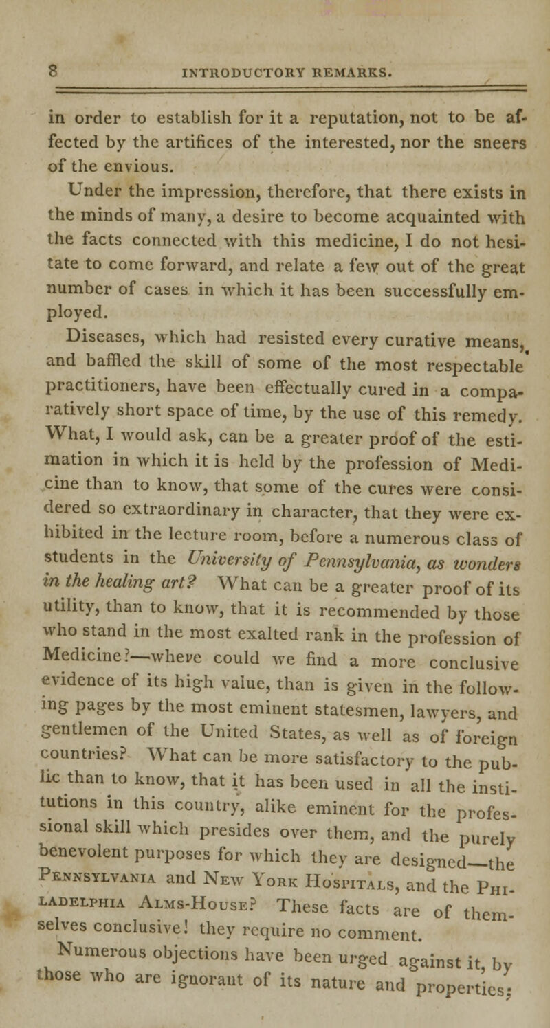 in order to establish for it a reputation, not to be af- fected by the artifices of the interested, nor the sneers of the envious. Under the impression, therefore, that there exists in the minds of many, a desire to become acquainted with the facts connected with this medicine, I do not hesi- tate to come forward, and relate a few out of the great number of cases in which it has been successfully em- ployed. Diseases, which had resisted every curative means, and baffled the skill of some of the most respectable' practitioners, have been effectually cured in a compa- ratively short space of time, by the use of this remedy. What, I would ask, can be a greater proof of the esti- mation in which it is held by the profession of Medi- cine than to know, that some of the cures were consi- dered so extraordinary in character, that they were ex- hibited in the lecture room, before a numerous class of students in the University of Pennsylvania, as wonders in the healing art? What can be a greater proof of its utility, than to know, that it is recommended by those who stand in the most exalted rank in the profession of Medicine?—wheve could we find a more conclusive evidence of its high value, than is given in the follow- ing pages by the most eminent statesmen, lawyers, and gentlemen of the United States, as well as of foreign countries? What can be more satisfactory to the pub- lic than to know, that it has been used in all the insti- tutions in this country, alike eminent for the profes- sional skill which presides over them, and the purely benevolent purposes for which they are designed—the Pennsylvania and New York Hospitals, and the Phi- ladelphia Alms-House? These facts are of them- selves conclusive! they require no comment. Numerous objections have been urged against it bv those who are ignorant of its nature and properties-