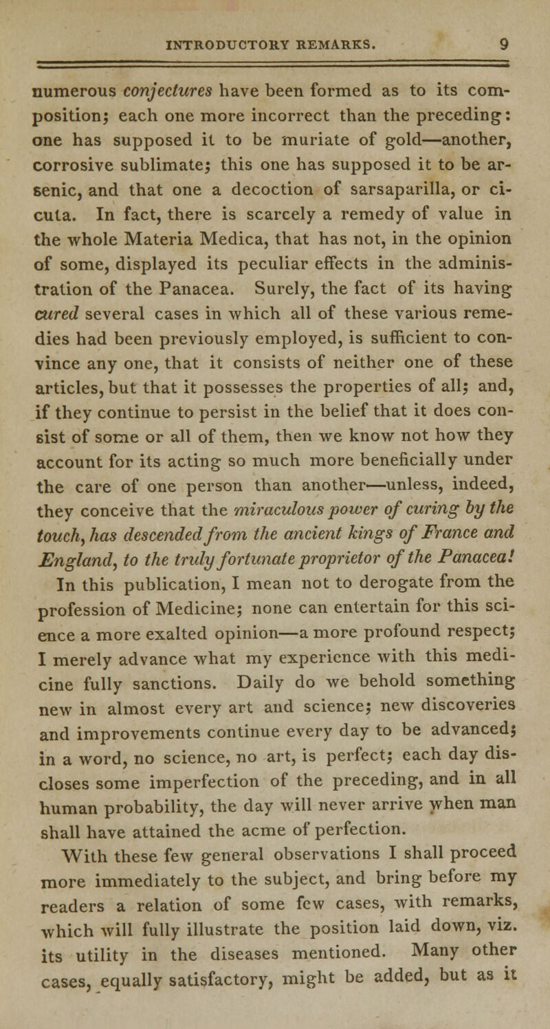 numerous conjectures have been formed as to its com- position; each one more incorrect than the preceding: one has supposed it to be muriate of gold—another, corrosive sublimate; this one has supposed it to be ar- senic, and that one a decoction of sarsaparilla, or ci- cuta. In fact, there is scarcely a remedy of value in the whole Materia Medica, that has not, in the opinion of some, displayed its peculiar effects in the adminis- tration of the Panacea. Surely, the fact of its having cured several cases in which all of these various reme- dies had been previously employed, is sufficient to con- vince any one, that it consists of neither one of these articles, but that it possesses the properties of all; and, if they continue to persist in the belief that it does con- sist of some or all of them, then we know not how they account for its acting so much more beneficially under the care of one person than another—unless, indeed, they conceive that the miraculous power of curing by the touch, has descended from the ancient kings of France and England, to the truly fortunate proprietor of the Panacea! In this publication, I mean not to derogate from the profession of Medicine; none can entertain for this sci- ence a more exalted opinion—a more profound respect; I merely advance what my experience with this medi- cine fully sanctions. Daily do we behold something new in almost every art and science; new discoveries and improvements continue every day to be advanced; in a word, no science, no art, is perfect; each day dis- closes some imperfection of the preceding, and in all human probability, the day will never arrive when man shall have attained the acme of perfection. With these few general observations I shall proceed more immediately to the subject, and bring before my readers a relation of some few cases, with remarks, which will fully illustrate the position laid down, viz. its utility in the diseases mentioned. Many other cases, equally satisfactory, might be added, but as it