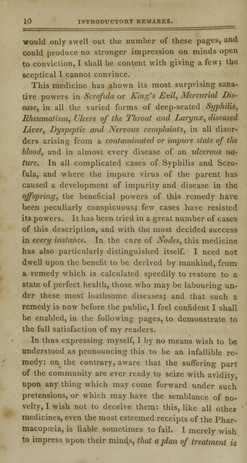 would only swell out the number of these pages, and could produce no stronger impression on minds open to conviction, I shall be content Avith giving a few; the sceptical I cannot convince. This medicine has shown its most surprising sana- tive powers in Scrofula or King's Evil, Mercurial Dis- ease, in all the varied forms of deep-seated Syphilis, Rheumatism, Ulcers of the Throat and Larynx, diseased Liver, Dyspeptic and Nervous complaints, in all disor- ders arising from a contaminated or impure state of tlie, blood, and in almost every disease of an ulcerous na- ture. In all complicated cases of Syphilis and Scro- fula, and where the impure virus of the parent has caused a development of impurity and disease in the offspring, the beneficial powers of this remedy have been peculiarly conspicuous; few cases have resisted its powers. It has been tried in a great number of cases of this description, and with the most decided success in every instance. In the cure of Aodes, this medicine has also particularly distinguished itself. I need not dwell upon the benefit to be derived by mankind, from a remedy which is calculated speedily to restore to a state of perfect health, those who may be labouring un- der these most loathsome diseases; and that such a remedy is now before the public, I feel confident I shall be enabled, in the following pages, to demonstrate to the full satisfaction of my readers. In thus expressing myself, I by no means wish to be understood as pronouncing this to be an infallible re- medy: on the contrary, aware that the suffering part of the community are ever ready to seize with avidity upon any thing which may come forward under such pretensions, or which may have the semblance of no- velty, I wish not to deceive them: this, like all other medicines, even the most esteemed receipts of the Phar- macopoeia, is liable sometimes to fail. I merely wish to impress upon their minds, that apian of treatment is