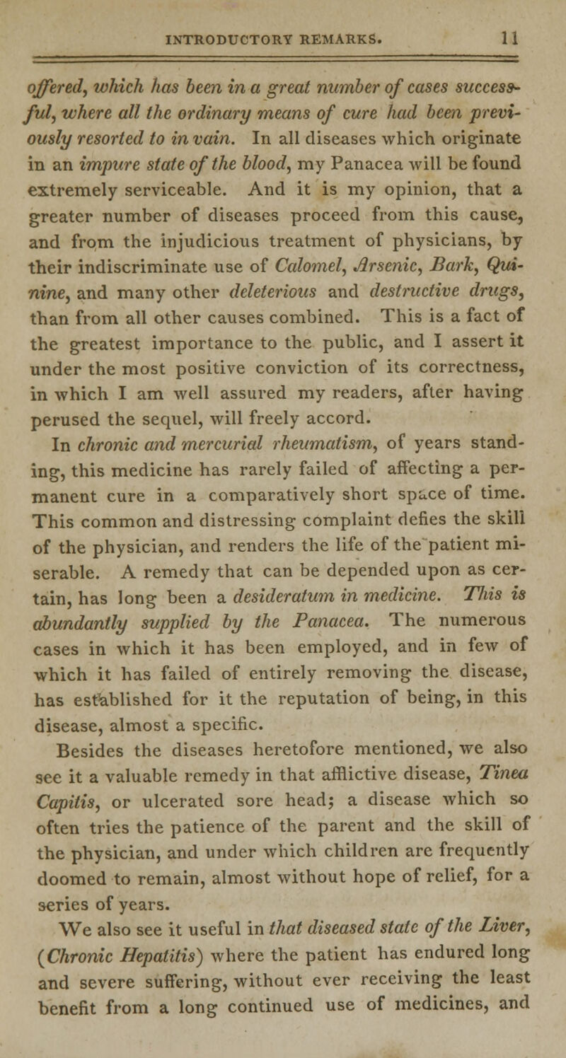 offered, which has been in a great number of cases success- ful, where all the ordinary means of cure had been previ- ously resorted to in vain. In all diseases which originate in an impure state of the blood, my Panacea will be found extremely serviceable. And it is my opinion, that a greater number of diseases proceed from this cause, and from the injudicious treatment of physicians, by their indiscriminate use of Calomel, Arsenic, Bark, Qui- nine, and many other deleterious and destructive drugs, than from all other causes combined. This is a fact of the greatest importance to the public, and I assert it under the most positive conviction of its correctness, in which I am well assured my readers, after having perused the sequel, will freely accord. In chronic and mercurial rheumatism, of years stand- ing, this medicine has rarely failed of affecting a per- manent cure in a comparatively short space of time. This common and distressing complaint defies the skill of the physician, and renders the life of the patient mi- serable. A remedy that can be depended upon as cer- tain, has long been a desideratum in medicine. Tliis is abundantly supplied by the Panacea. The numerous cases in which it has been employed, and in few of which it has failed of entirely removing the disease, has established for it the reputation of being, in this disease, almost a specific. Besides the diseases heretofore mentioned, we also see it a valuable remedy in that afflictive disease, Tinea Capitis, or ulcerated sore head; a disease which so often tries the patience of the parent and the skill of the physician, and under which children are frequently doomed to remain, almost without hope of relief, for a series of years. We also see it useful in that diseased state of the Liver, (Chronic Hepatitis) where the patient has endured long and severe suffering, without ever receiving the least benefit from a long continued use of medicines, and