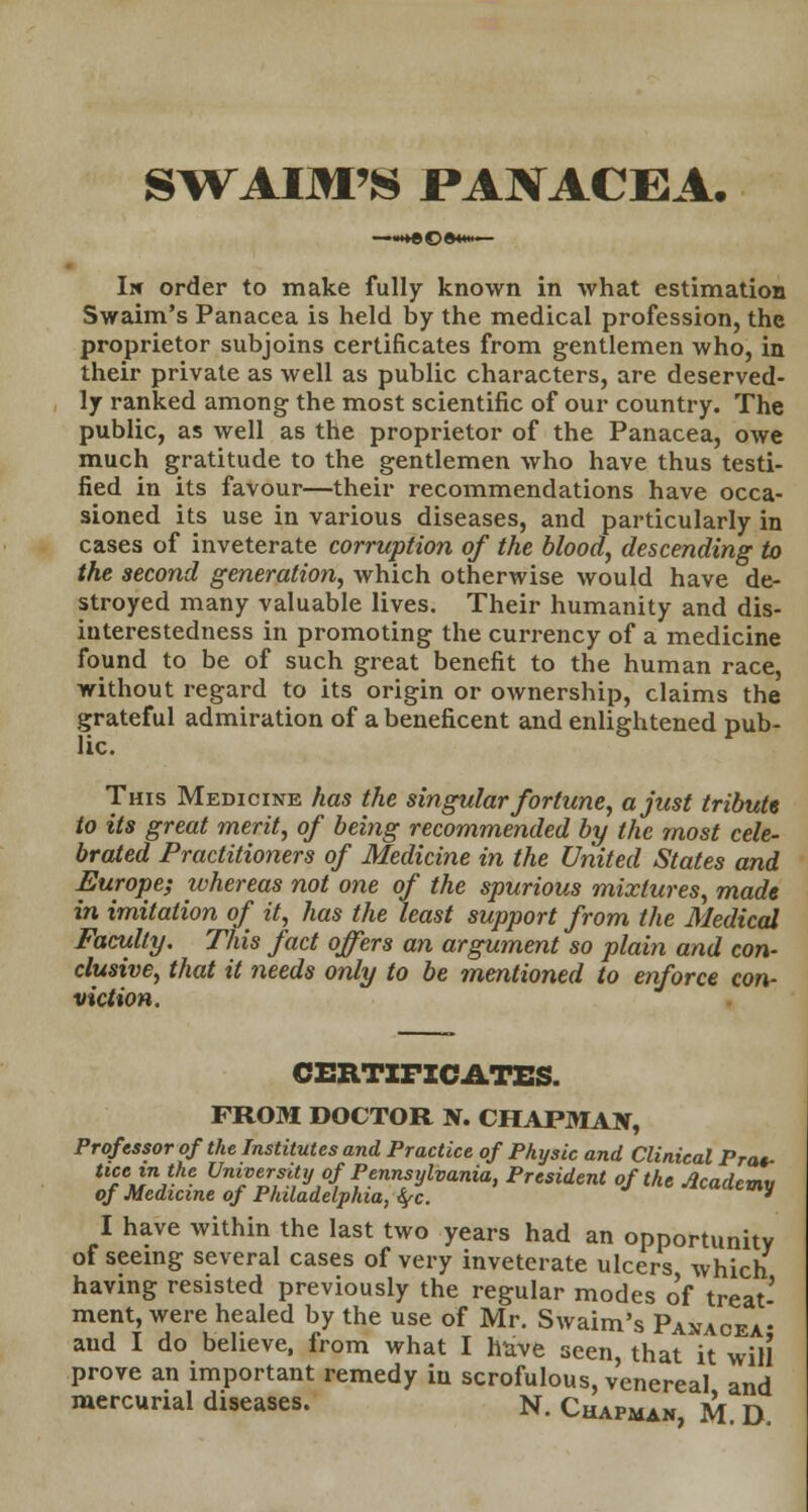 SWAIM'S PANACEA. Irr order to make fully known in what estimation Swaim's Panacea is held by the medical profession, the proprietor subjoins certificates from gentlemen who, in their private as well as public characters, are deserved- ly ranked among the most scientific of our country. The public, as well as the proprietor of the Panacea, owe much gratitude to the gentlemen who have thus testi- fied in its favour—their recommendations have occa- sioned its use in various diseases, and particularly in cases of inveterate corruption of the blood, descending to the second generation, which otherwise would have de- stroyed many valuable lives. Their humanity and dis- interestedness in promoting the currency of a medicine found to be of such great benefit to the human race, without regard to its origin or ownership, claims the grateful admiration of a beneficent and enlightened pub- lic. This Medicine has the singular fortune, a just tribute to its great merit, of being recommended by the most cele- brated Practitioners of Medicine in the United States and Europe; whereas not one of the spurious mixtures, made in imitation of it, has the least support from the Medical Faculty. This fact offers an argument so plain and con- clusive, that it needs only to be mentioned to enforce con- viction. CERTIFICATES. FROM DOCTOR N. CHAPMAN, Professor of the Institutes and Practice of Physic and Clinical Prat- tue in the University of Pennsylvania, President of the Academy of Medicine of Philadelphia, fyc. y I have within the last two years had an opportunity of seeing several cases of very inveterate ulcers which having resisted previously the regular modes of treat- ment, were healed by the use of Mr. Swaim's Panacea- aud I do believe, from what I have seen, that it will prove an important remedy in scrofulous, venereal and mercurial diseases. N. Chapman, M D