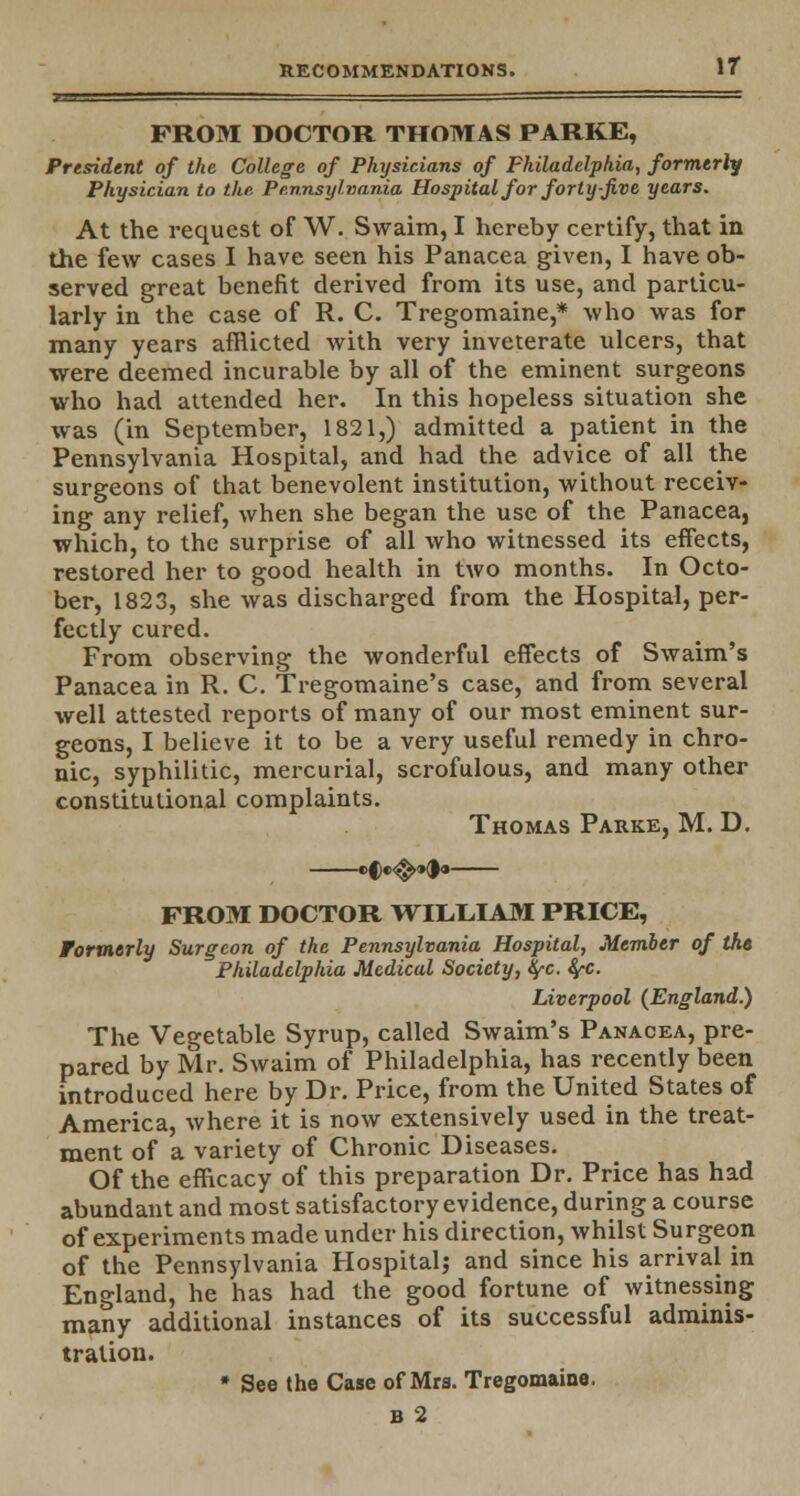 r i ' FROM DOCTOR THOMAS PARKE, President of the College of Physicians of Philadelphia, formerly Physician to the Pennsylvania Hospital for forty-five years. At the request of W. Swaim, I hereby certify, that in the few cases I have seen his Panacea given, I have ob- served great benefit derived from its use, and particu- larly in the case of R. C. Tregomaine,* who was for many years afflicted with very inveterate ulcers, that were deemed incurable by all of the eminent surgeons who had attended her. In this hopeless situation she was (in September, 1821,) admitted a patient in the Pennsylvania Hospital, and had the advice of all the surgeons of that benevolent institution, without receiv- ing any relief, when she began the use of the Panacea, which, to the surprise of all who witnessed its effects, restored her to good health in two months. In Octo- ber, 1823, she was discharged from the Hospital, per- fectly cured. From observing the wonderful effects of Swaim's Panacea in R. C. Tregomaine's case, and from several well attested reports of many of our most eminent sur- geons, I believe it to be a very useful remedy in chro- nic, syphilitic, mercurial, scrofulous, and many other constitutional complaints. Thomas Parke, M. D. cfe<^o(|« FROM DOCTOR WILLIAM PRICE, Formerly Surgeon of the Pennsylvania Hospital, Member of the Philadelphia Medical Society, tyc. fyc. Liverpool (England.) The Vegetable Syrup, called Swaim's Panacea, pre- pared by Mr. Swaim of Philadelphia, has recently been introduced here by Dr. Price, from the United States of America, where it is now extensively used in the treat- ment of a variety of Chronic Diseases. Of the efficacy of this preparation Dr. Price has had abundant and most satisfactory evidence, during a course of experiments made under his direction, whilst Surgeon of the Pennsylvania Hospital; and since his arrival in England, he has had the good fortune of witnessing many additional instances of its successful adminis- tration. * See the Case of Mra. Tregomaine. bS