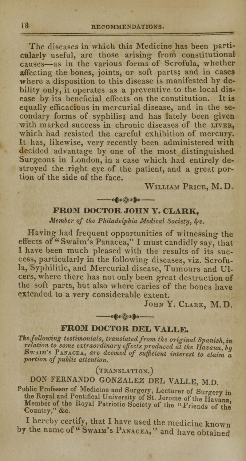 n The diseases in which this Medicine has been parti- cularly useful, are those arising from constitutional causes—as in the various forms of Scrofula, whether affecting the bones, joints, or soft parts; and in cases where a disposition to this disease is manifested by de- bility only, it operates as a preventive to the local dis- ease by its beneficial effects on the constitution. It is equally efficacious in mercurial disease, and in the se- condary forms of syphilis; and has lately been given Avith marked success in chronic diseases of the liver, which had resisted the careful exhibition of mercury. It has, likewise, very recently been administered with decided advantage by one of the most distinguished Surgeons in London, in a case which had entirely de- stroyed the right eye of the patient, and a great por- tion of the side of the face. William Price, M.D. PROM DOCTOR JOHN Y. CLARK, Member of the Philadelphia Medical Society, fyc. Having had frequent opportunities of witnessing the effects of Swaim's Panacea, I must candidly say, that I have been much pleased with the results of its suc- cess, particularly in the following diseases, viz. Scrofu- la, Syphilitic, and Mercurial disease, Tumours and Ul- cers, where there has not only been great destruction of the soft parts, but also where caries of the bones have extended to a very considerable extent. John Y. Clark, M. D. »C«<$>»d« FROM DOCTOR DEL, VALLE. The following testimonials, translated from the original Spanish in relation to some extraordinary effects produced at the Havana',bu Swaim's Panacea, are deemed of sufficient interest to claim a portion of public attention. (translation.) DON FERNANDO GONZALEZ DEL VALLE, M.D. Public Professor of Medicine and Surgery, Lecturer of Sureerv in the Royal and Pontifical University of St. Jerome of the Havana Member of the Royal Patriotic Society of the  Friends of the Country, &c. I hereby certify, that I have used the medicine known by the name of  Swaim's Panacea, and have obtained