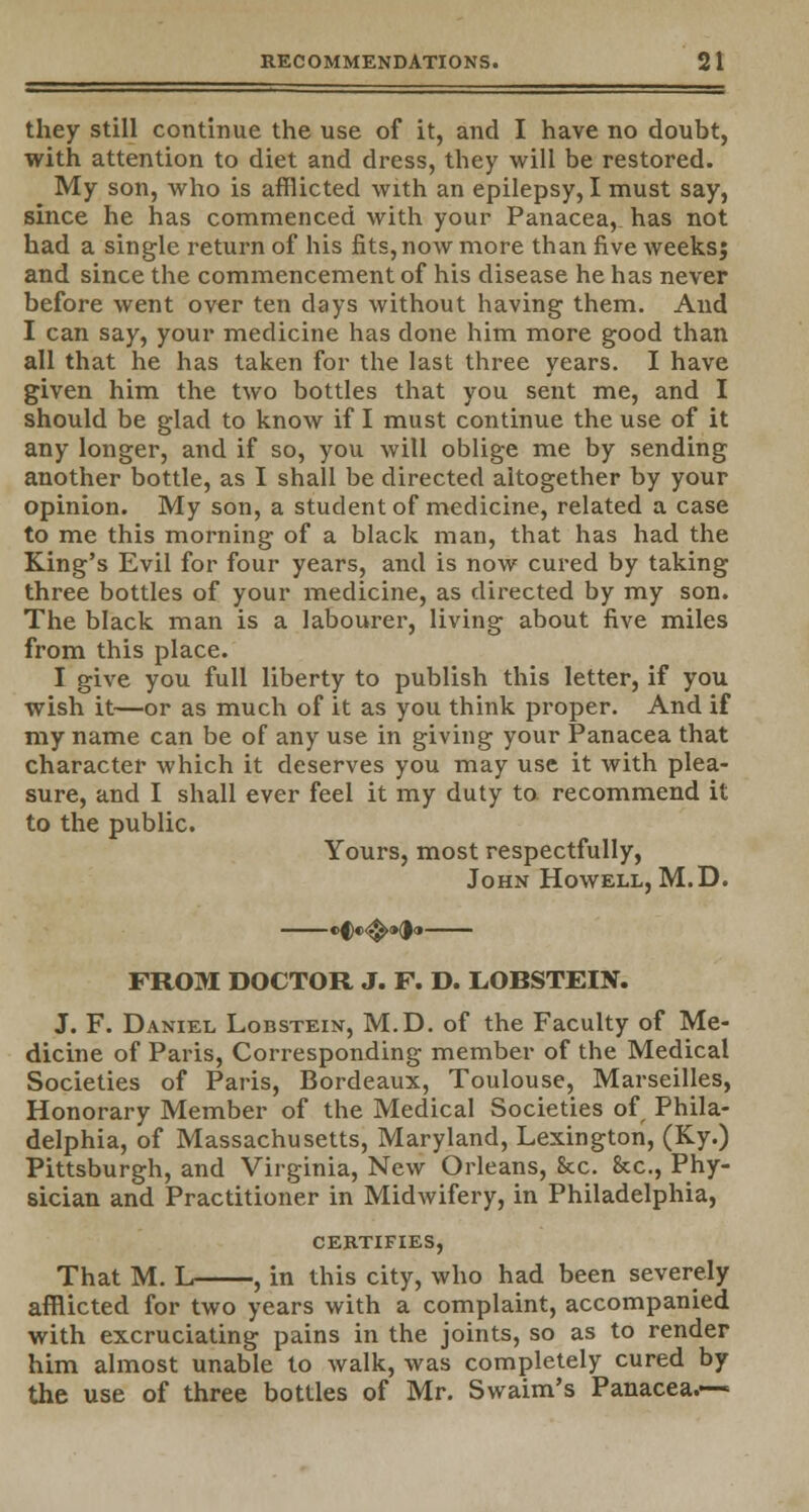 they still continue the use of it, and I have no doubt, with attention to diet and dress, they will be restored. My son, who is afflicted with an epilepsy, I must say, since he has commenced with your Panacea, has not had a single return of his fits, now more than five weeks; and since the commencement of his disease he has never before went over ten days without having them. And I can say, your medicine has done him more good than all that he has taken for the last three years. I have given him the two bottles that you sent me, and I should be glad to know if I must continue the use of it any longer, and if so, you will oblige me by sending another bottle, as I shall be directed altogether by your opinion. My son, a student of medicine, related a case to me this morning of a black man, that has had the King's Evil for four years, and is now cured by taking three bottles of your medicine, as directed by my son. The black man is a labourer, living about five miles from this place. I give you full liberty to publish this letter, if you wish it—or as much of it as you think proper. And if my name can be of any use in giving your Panacea that character which it deserves you may use it with plea- sure, and I shall ever feel it my duty to recommend it to the public. Yours, most respectfully, John Howell, M.D. FROM DOCTOR J. F. D. LOBSTEIN. J. F. Daniel Lobstein, M.D. of the Faculty of Me- dicine of Paris, Corresponding member of the Medical Societies of Paris, Bordeaux, Toulouse, Marseilles, Honorary Member of the Medical Societies of Phila- delphia, of Massachusetts, Maryland, Lexington, (Ky.) Pittsburgh, and Virginia, New Orleans, See. &c, Phy- sician and Practitioner in Midwifery, in Philadelphia, certifies, That M. L , in this city, who had been severely afflicted for two years with a complaint, accompanied with excruciating pains in the joints, so as to render him almost unable to walk, was completely cured by the use of three bottles of Mr. Swaim's Panacea.—