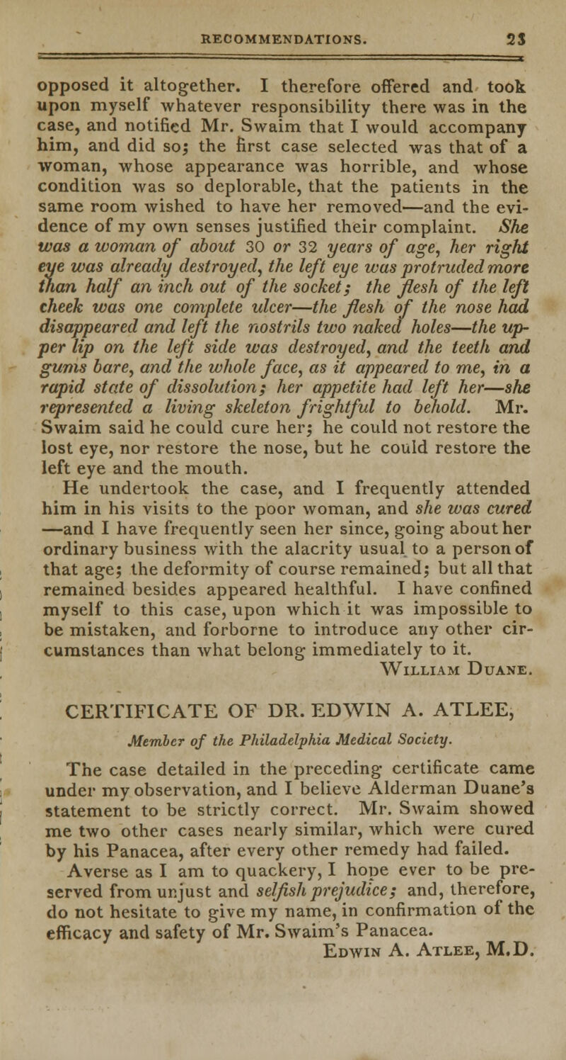 - opposed it altogether. I therefore offered and took upon myself whatever responsibility there was in the case, and notified Mr. Swaim that I would accompany him, and did so; the first case selected was that of a woman, whose appearance was horrible, and whose condition was so deplorable, that the patients in the same room wished to have her removed—and the evi- dence of my own senses justified their complaint. She was a woman of about 30 or 32 years of age, her right eye was already destroyed, the left eye was protruded more than half an inch out of the socket; the flesh of the left cheek was one complete ulcer—the flesh of the nose had disappeared and left the nostrils two naked holes—the up- per lip on the left side was destroyed, and the teeth and gums bare, and the whole face, as it appeared to me, in a rapid state of dissolution; her appetite had left her—she represented a living skeleton frightful to behold. Mr. Swaim said he could cure her; he could not restore the lost eye, nor restore the nose, but he could restore the left eye and the mouth. He undertook the case, and I frequently attended him in his visits to the poor woman, and she was cured —and I have frequently seen her since, going about her ordinary business with the alacrity usual to a person of that age; the deformity of course remained; but all that remained besides appeared healthful. I have confined myself to this case, upon which it was impossible to be mistaken, and forborne to introduce any other cir- cumstances than what belong immediately to it. William Duane. CERTIFICATE OF DR. EDWIN A. ATLEE, Member of the Philadelphia Medical Society. The case detailed in the preceding certificate came under my observation, and I believe Alderman Duane's statement to be strictly correct. Mr. Swaim showed me two other cases nearly similar, which were cured by his Panacea, after every other remedy had failed. Averse as I am to quackery, I hope ever to be pre- served from unjust and selfish prejudice; and, therefore, do not hesitate to give my name, in confirmation of the efficacy and safety of Mr. Swaim's Panacea. Edwin A. Atlee, M.D.