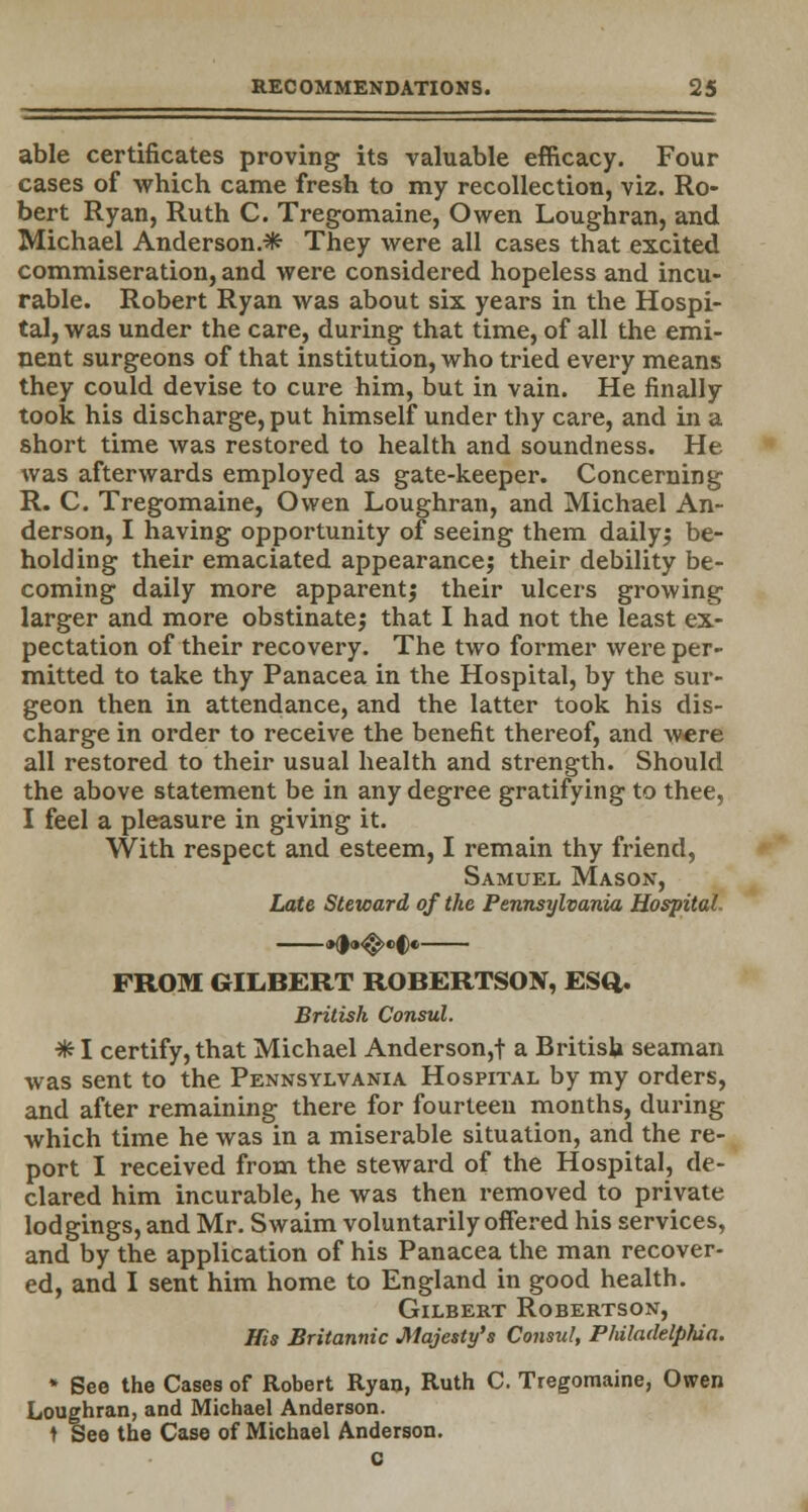 able certificates proving its valuable efficacy. Four cases of which came fresh to my recollection, viz. Ro- bert Ryan, Ruth C. Tregomaine, Owen Loughran, and Michael Anderson.* They were all cases that excited commiseration, and were considered hopeless and incu- rable. Robert Ryan was about six years in the Hospi- tal, was under the care, during that time, of all the emi- nent surgeons of that institution, who tried every means they could devise to cure him, but in vain. He finally took his discharge, put himself under thy care, and in a short time was restored to health and soundness. He was afterwards employed as gate-keeper. Concerning R. C. Tregomaine, Owen Loughran, and Michael An- derson, I having opportunity of seeing them daily; be- hold ing their emaciated appearance; their debility be- coming daily more apparent; their ulcers growing larger and more obstinate; that I had not the least ex- pectation of their recovery. The two former were per- mitted to take thy Panacea in the Hospital, by the sur- geon then in attendance, and the latter took his dis- charge in order to receive the benefit thereof, and were all restored to their usual health and strength. Should the above statement be in any degree gratifying to thee, I feel a pleasure in giving it. With respect and esteem, I remain thy friend, Samuel Mason, Late Steward of the Pennsylvania Hospital. •d»^«'C« FROM GILBERT ROBERTSON, ESQ. British Consul. ■* I certify, that Michael Anderson,t a British seaman was sent to the Pennsylvania Hospital by my orders, and after remaining there for fourteen months, during which time he was in a miserable situation, and the re- port I received from the steward of the Hospital, de- clared him incurable, he was then removed to private lodgings, and Mr. Swaim voluntarily offered his services, and by the application of his Panacea the man recover- ed, and I sent him home to England in good health. Gilbert Robertson, His Britannic Majesty's Consul, Philadelphia. * See the Cases of Robert Ryan, Ruth C. Tregomaine, Owen Loughran, and Michael Anderson, t See the Case of Michael Anderson.