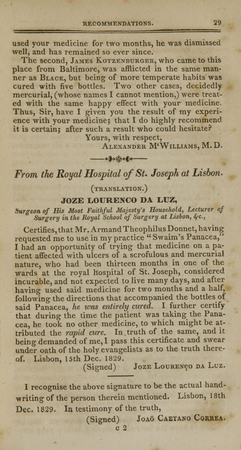 used your medicine for two months, he was dismissed well, and has remained so ever since. The second, James Kotzenburger, who came to this place from Baltimore, was afflicted in the same man- ner as Black, but being of more temperate habits'was cured with five bottles. Two other cases, decidedly mercurial, (whose names I cannot mention,) were treat- ed with the same happy effect with your medicine. Thus, Sir, have I given you the result of my experi- ence with your medicine; that I do highly recommend it is certain; after such a result who could hesitate? Yours, with respect, Alexander M'Williams, M. D. From the Royal Hospital of St. Joseph at Lisbon. (translation.) JOZE LOURENCO DA L.UZ, Surgeon of His Most Faithful Majesty's Household, Lecturer of Surgery in the Royal School of Surgery at Lisbon, <^c, Certifies, that Mr. Armand Theophilus Donnet, having requested me to use in my practice  Swaim's Panacea, I had an opportunity of trying that medicine on a pa- tient affected with ulcers of a scrofulous and mercurial nature, who had been thirteen months in one of the wards at the royal hospital of St. Joseph, considered incurable, and not expected to live many days, and after having used said medicine for two months and a half, following the directions that accompanied the bottles of said Panacea, he was entirely cured. I further certify that during the time the patient was taking the Pana- cea, he took no other medicine, to which might be at- tributed the rapid cure. In.truth of the same, and it being demanded of me, I pass this certificate and swear under oath of the holy evangelists as to the truth there- of. Lisbon, 15th Dec. 1829. (Signed) Joze Lourenco da Luz. I recognise the above signature to be the actual hand- writing of the person therein mentioned. Lisbon, 18th Dec. 1829. In testimony of the truth, (Signed) Joao Caetano Correa. c 2