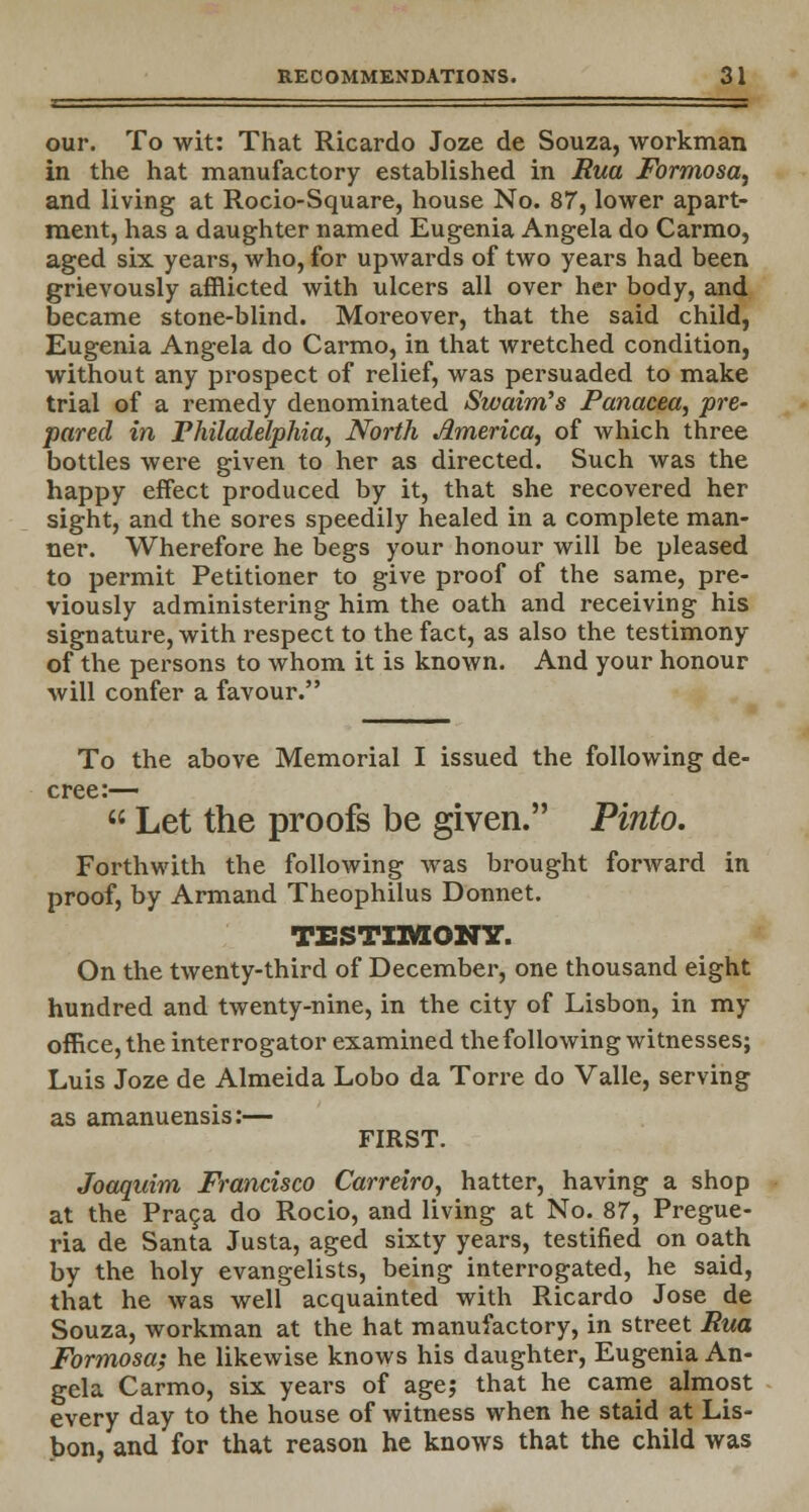 —— our. To wit: That Ricardo Joze de Souza, workman in the hat manufactory established in Rua Formosa, and living at Rocio-Square, house No. 87, lower apart- ment, has a daughter named Eugenia Angela do Carmo, aged six years, who, for upwards of two years had been grievously afflicted with ulcers all over her body, and became stone-blind. Moreover, that the said child, Eugenia Angela do Carmo, in that wretched condition, without any prospect of relief, was persuaded to make trial of a remedy denominated Swaim's Panacea, pre- pared in Philadelphia, North America, of which three bottles were given to her as directed. Such was the happy effect produced by it, that she recovered her sight, and the sores speedily healed in a complete man- ner. Wherefore he begs your honour will be pleased to permit Petitioner to give proof of the same, pre- viously administering him the oath and receiving his signature, with respect to the fact, as also the testimony of the persons to whom it is known. And your honour will confer a favour. To the above Memorial I issued the following de- cree:—  Let the proofs be given. Pinto. Forthwith the following was brought forward in proof, by Armand Theophilus Donnet. TESTIMONY. On the twenty-third of December, one thousand eight hundred and twenty-nine, in the city of Lisbon, in my office, the interrogator examined the following witnesses; Luis Joze de Almeida Lobo da Torre do Valle, serving as amanuensis:— FIRST. Joaquim Francisco Carreiro, hatter, having a shop at the Praca do Rocio, and living at No. 87, Pregue- ria de Santa Justa, aged sixty years, testified on oath by the holy evangelists, being interrogated, he said, that he was well acquainted with Ricardo Jose de Souza, workman at the hat manufactory, in street Rua Formosa; he likewise knows his daughter, Eugenia An- gela Carmo, six years of age; that he came almost every day to the house of witness when he staid at Lis- bon, and for that reason he knows that the child was