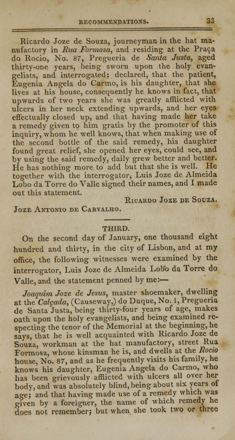 Ricardo Joze de Souza, journeyman in the hat ma- nufactory in Rua Formosa, and residing at the Praga do Rocio, No. 87, Pregueria de Santa Justa, aged thirty-one years, being sworn upon the holy evan- gelists, and interrogated; declared, that the patient, Eugenia Angela do Carmo, is his daughter, that she lives at his house, consequently he knows in fact, that upwards of two years she was greatly afflicted with ulcers in her neck extending upwards, and her eyes effectually closed up, and that having made her take a remedy given to him gratis by the promoter of this inquiry, whom he well knows, that when making use of the second bottle of the said remedy, his daughter found great relief, she opened her eyes, could see, and by using the said remedy, daily grew better and better. He has nothing more to add but that she is well. He together with the interrogator, Luis Joze de Almeida Lobo da Torre do Valle signed their names, and I made out this statement. Ricardo Joze de Souza. Joze Antonio de Carvalho. THIRD. On the second day of January, one thousand eight hundred and thirty, in the city of Lisbon, and at my office, the following witnesses were examined by the interrogator, Luis Joze de Almeida Lobo da Torre do Valle, and the statement penned by me:— Joaquim Joze de Jesus, master shoemaker, dwelling at the Calgada, (Causeway,) do Duque, No. 1, Pregueria de Santa Justa, being thirty-four years of age, makes oath upon the holy evangelists, and being examined re- specting the tenor of the Memorial at the beginning, he says, that he is well acquainted with Ricardo Joze de Souza, workman at the hat manufactory, street Rua Formosa, whose kinsman he is, and dwells at the Rocio house, No. 87, and as he frequently visits his family, he knows his daughter, Eugenia Angela do Carmo, who has been grievously afflicted with ulcers all over her body, and was absolutely blind, being about six years of age; and that having made use of a remedy which was given by a foreigner, the name of which remedy he does not remember; but when she took two or three