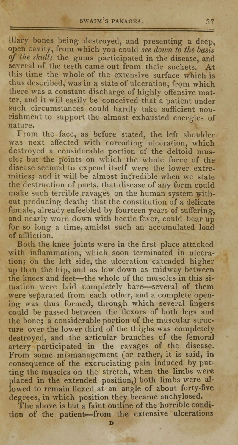 illary bones being destroyed, and presenting a deep, open cavity, from which you could see down to the basis of the skull; the gums participated in the disease, and several of the teeth came out from their sockets. At this time the whole of the extensive surface which is thus described, was in a state of ulceration, from which there was a constant discharge of highly offensive mat- ter, and it will easily be conceived that a patient under such circumstances could hardly take sufficient nou- rishment to support the almost exhausted energies of nature. From the face, as before stated, the left shoulder was next affected with corroding ulceration, which destroyed a considerable portion of the deltoid mus- cle; but the points on which the whole force of the disease seemed to expend itself were the lower extre- mities; and it will be almost incredible when we state the destruction of parts, that disease of any form could make such terrible ravages on the human system with- out producing death; that the constitution of a delicate female, already enfeebled by fourteen years of suffering, and nearly worn down with hectic fever, could bear up for so long a time, amidst such an accumulated load of affliction. Both the knee joints were in the first place attacked with inflammation, which soon terminated in ulcera- tion; on the left side, the ulceration extended higher up than the hip, and as low down as midway between the knees and feet—the whole of the muscles in this si- tuation were laid completely bare—several of them were separated from each other, and a complete open- ing was thus formed, through which several fingers could be passed between the flexors of both legs and the bone; a considerable portion of the muscular struc- ture over the lower third of the thighs was completely destroyed, and the articular branches of the femoral artery participated in the ravages of the disease. From some mismanagement (or rather, it is said, in consequence of the excruciating pain induced by put- ting the muscles on the stretch, when the limbs were placed in the extended position,) both limbs were al- lowed to remain flexed at an angle of about forty-five degrees, in which position they became anchylosed. The above is but a faint outline of the horrible condi- tion of the patient—from the extensive ulcerations D