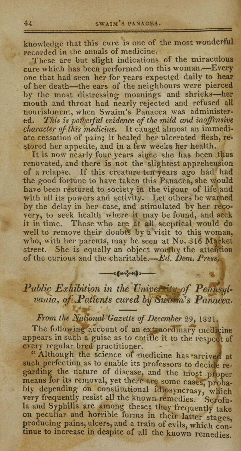 knowledge that this cure is one of the most wonderful recorded in the annals of medicine. These are but slight indications of the miraculous cure which has been performed on this woman.—Every one that had seen her for years expected daily to hear of her death—the ears of the neighbours were pierced by the most distressing moanings and shrieks—her mouth and throat had nearly rejected and refused all nourishment, when Swaim's Panacea was administer- ed. This is pofverful evidence of the mild and inoffensive character of this medicine. It caused almost an immedi- ate cessation of pain; it healed her ulcerated flesh, re- stored her appetite, and in a few weeks her health. It is now nearly four years since she has been thus renovated, and there is not the slightest apprehension of a relapse. If this creature ten years ago had had the good fortune to have taken this Panacea, she would have been restored to society in the vigour of life and with all its powers and activity. Let others be warned by the delay in her case, and stimulated by her reco- very, to seek health where it may be found, and seek it in time. Those who are at all sceptical would do well to remove their doubts by a visit to this woman, who, with her parents, may be seen at No. 316 Market street. She is equally an object worthy the attention of the curious and the charitable.—Ed. Dem. Press^ »§e<$>»d<» Public Exhibition in the Univefiity of Pennsyl- vania, of .Patients cured by Swtmti's Panacea. From the National Gazette of December 29, 1821. The followinf^account of an exipaor^inary medifcine appears in such a guise as to entitle it to the respeft of every regular bred practitioner.  Although the science of medicine has *arriveH at such perfection as to enable its professors to decidjfe re- garding the nature of disease, and the most proper means for its removal, yet there are some cases; proba- bly depending on constitutional idiosyncrasy, which very frequently resist all the known remedies. Scrofu- la and Syphilis are among these; they frequently take on peculiar and horrible forms in their latter stages producing pains, ulcers, and a train of evils, which con- tinue to increase in despite of all the known remedies