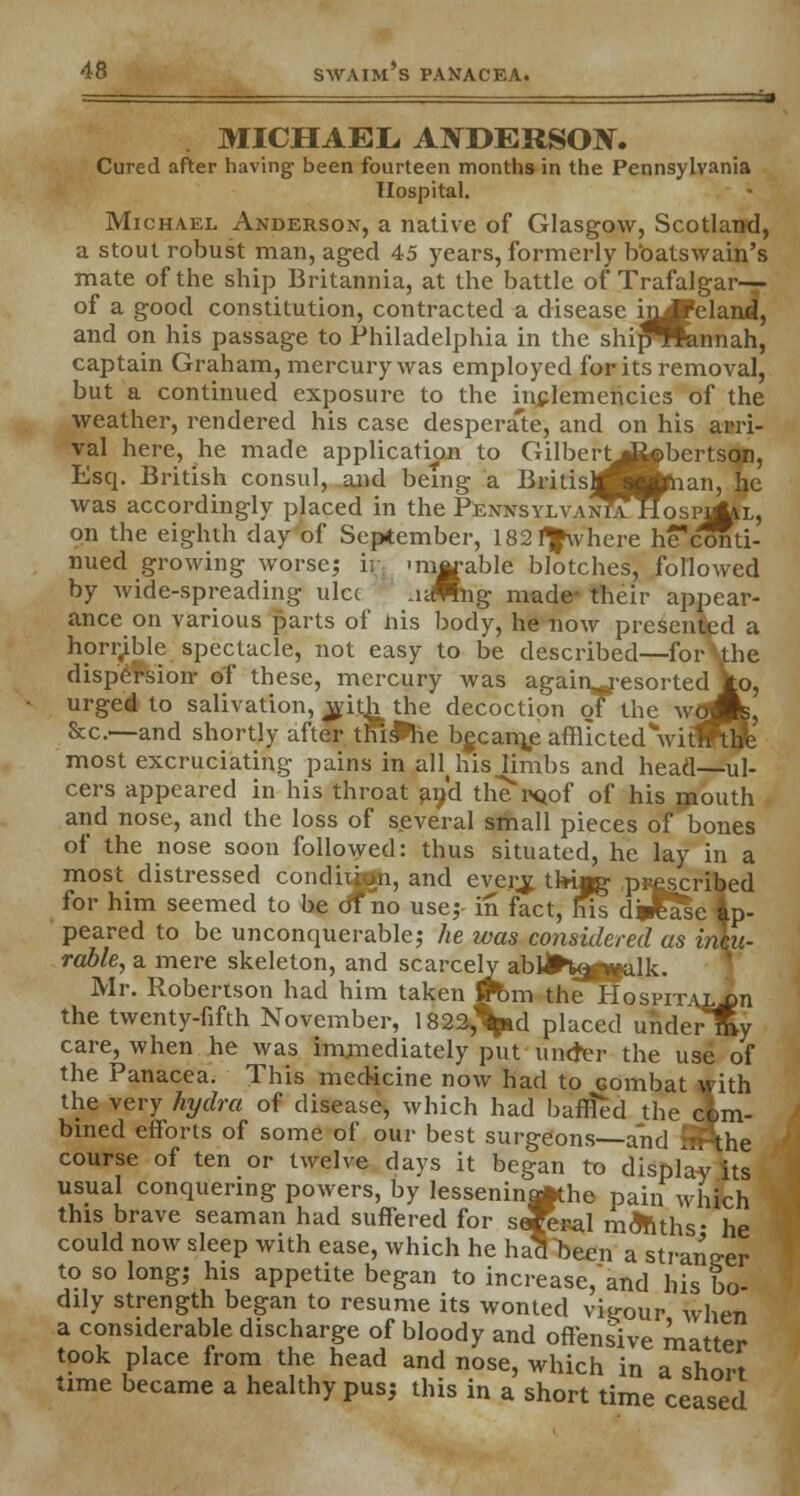 MICHAEL, ANDERSON. Cured after having' been fourteen months in the Pennsylvania Hospital. Michael Anderson, a native of Glasgow, Scotland, a stout robust man, aged 45 years, formerly boatswain's mate of the ship Britannia, at the battle of Trafalgar— of a good constitution, contracted a disease iiL*eland, and on his passage to Philadelphia in the shijfflfcinnah, captain Graham, mercury was employed for its removal, but a continued exposure to the inclemencies of the weather, rendered his case desperate, and on his arri- val here, he made application to Gilbert^iobcrtson, Esq. British consul, and being a BritisMBphan, he was accordingly placed in the PennsylvanTa* Hospj^l, on the eighth day of September, 182I^\vhere he*conti- nued growing worse; ir -ratable blotches, followed by wide-spreading ulcc A-Mng made- their appear- ance on various parts of his body, he now presented a horrible spectacle, not easy to be described—for Uhe dispersion- of these, mercury was again-resorted to, urged to salivation, jvitji the decoction of the wlflL &c—and shortly after Uu&he bgcame afflictedVitfFtJe most excruciating pains in aH his limbs and head—ul- cers appeared in his throat an'd the'i'Qof of his mouth and nose, and the loss of several small pieces of bones of the nose soon followed: thus situated, he lay in a most distressed conditjttn, and everjj, tki*g prescribed for him seemed to be of no use; in fact, his d Jlase ap- peared to be unconquerable; he was considered as incu- rable, a mere skeleton, and scarcely abii*V|^alk. Mr. Robertson had him taken ffbm the HosriTVL,on the twenty-fifth November, 1822,Vd placed uhdertKy care, when he was immediately put uncter the use of the Panacea. This medicine now had to combat with the very hydra of disease, which had baffled the com- bined efforts of some of our best surgeons—and SPthe course of ten or twelve days it began to display its usual conquering powers, by lessenin^the pain which this brave seaman had suffered fnr qX»o1 ™Ai<.u- , seaman had suffered for sefecal months- he could now sleep with ease, which he hatlTjeen a stranger to so long; his appetite began to increase,and his bo- dily strength began to resume its wonted vigour when a considerable discharge of bloody and offensive matter took place from the head and nose, which in a short time became a healthy pus; this in a short time ceased