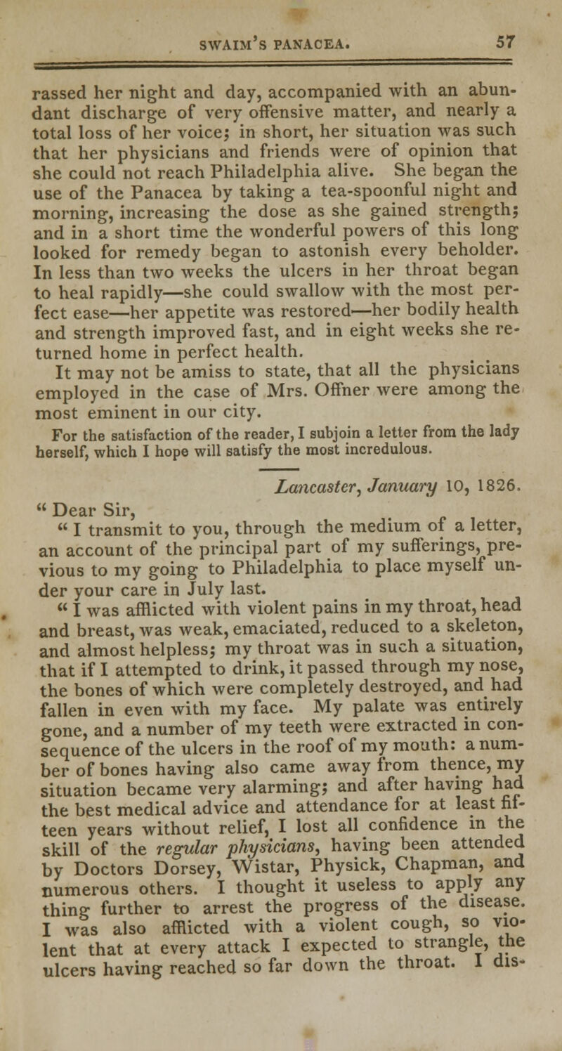 rassed her night and day, accompanied with an abun- dant discharge of very offensive matter, and nearly a total loss of her voice; in short, her situation was such that her physicians and friends were of opinion that she could not reach Philadelphia alive. She began the use of the Panacea by taking a tea-spoonful night and morning, increasing the dose as she gained strength; and in a short time the wonderful powers of this long looked for remedy began to astonish every beholder. In less than two weeks the ulcers in her throat began to heal rapidly—she could swallow with the most per- fect ease—her appetite was restored—her bodily health and strength improved fast, and in eight weeks she re- turned home in perfect health. It may not be amiss to state, that all the physicians employed in the case of Mrs. Offner were among the most eminent in our city. For the satisfaction of the reader, I subjoin a letter from the lady herself, which I hope will satisfy the most incredulous. Lancaster, January 10, 1826.  I transmit to you, through the medium of a letter, an account of the principal part of my sufferings, pre- vious to my going to Philadelphia to place myself un- der your care in July last.  I was afflicted with violent pains in my throat, head and breast, was weak, emaciated, reduced to a skeleton, and almost helpless; my throat was in such a situation, that if I attempted to drink, it passed through my nose, the bones of which were completely destroyed, and had fallen in even with my face. My palate was entirely gone, and a number of my teeth were extracted in con- sequence of the ulcers in the roof of my mouth: a num- ber of bones having also came away from thence, my situation became very alarming; and after having had the best medical advice and attendance for at least fit- teen years without relief, I lost all confidence in the skill of the regular physicians, having been attended by Doctors Dorsey, Wistar, Physick, Chapman, and numerous others. I thought it useless to apply any thing further to arrest the progress of the disease. I was also afflicted with a violent cough, so vio- lent that at every attack I expected to strangle, the ulcers having reached so far down the throat. I dis-