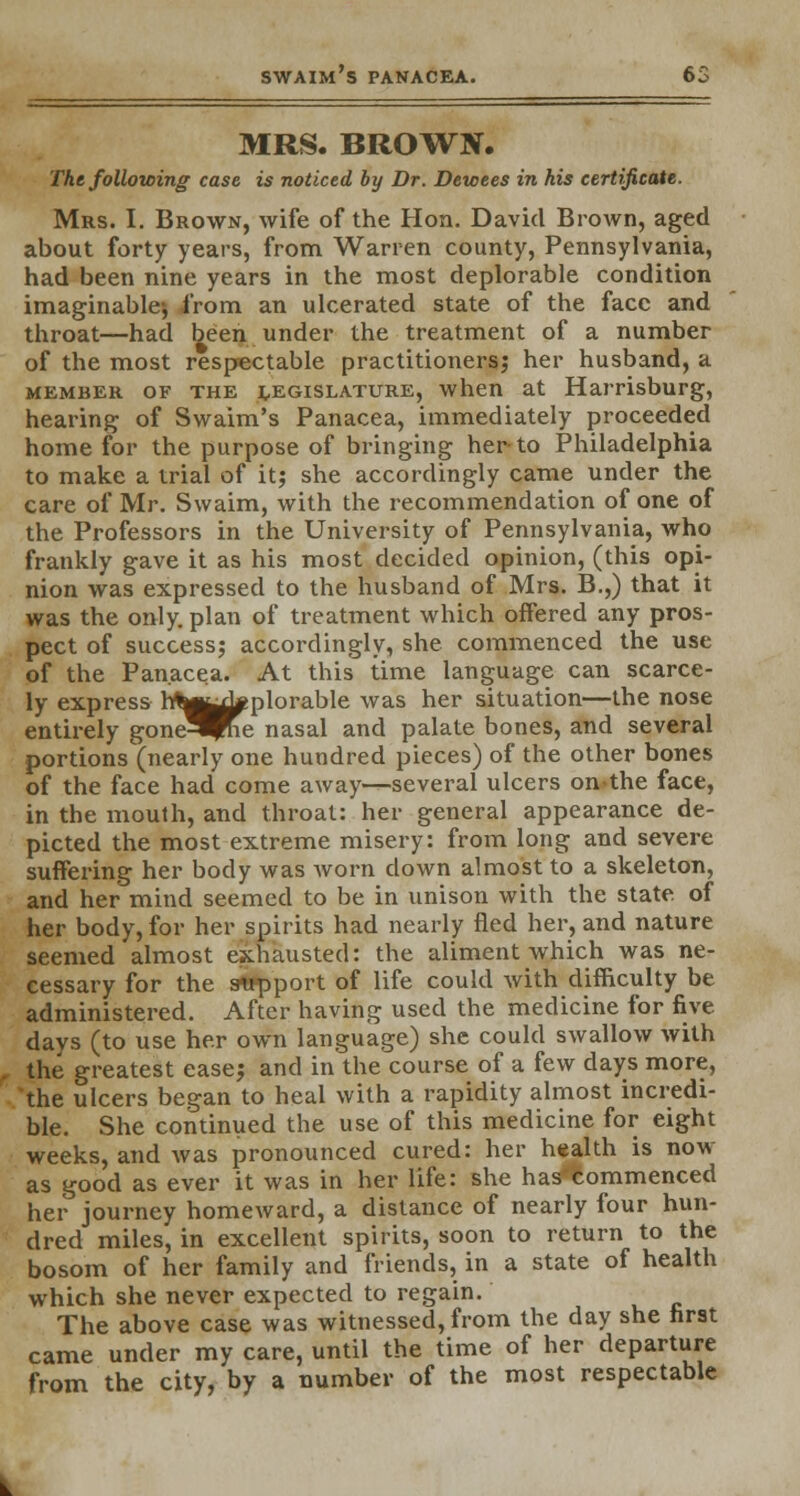 MRS. BROWN. The following case is noticed by Dr. Dewees in his certificate. Mrs. I. Brown, wife of the Hon. David Brown, aged about forty years, from Warren county, Pennsylvania, had been nine years in the most deplorable condition imaginable^ from an ulcerated state of the face and throat—had been under the treatment of a number of the most respectable practitioners; her husband, a member of the LEGISLATURE, when at Harrisburg, hearing of Swaim's Panacea, immediately proceeded home for the purpose of bringing her-to Philadelphia to make a trial of it; she accordingly came under the care of Mr. Swaim, with the recommendation of one of the Professors in the University of Pennsylvania, who frankly gave it as his most decided opinion, (this opi- nion was expressed to the husband of Mrs. B.,) that it was the only, plan of treatment which offered any pros- pect of success; accordingly, she commenced the use of the Panacea. At this time language can scarce- ly express rrt^^pplorable was her situation—the nose entirely gone^me nasal and palate bones, and several portions(nearly one hundred pieces) of the other bones of the face had come away—several ulcers onthe face, in the mouth, and throat: her general appearance de- picted the most extreme misery: from long and severe suffering her body was Avorn clown almost to a skeleton, and her mind seemed to be in unison with the state of her body, for her spit-its had nearly fled her, and nature seemed almost exhausted: the aliment which was ne- cessary for the support of life could with difficulty be administered. After having used the medicine for five days (to use her own language) she could swallow with the greatest ease; and in the course of a few days more, 'the ulcers began to heal with a rapidity almost incredi- ble. She continued the use of this medicine for eight weeks, and was pronounced cured: her health is now as good as ever it was in her life: she has commenced her journey homeward, a distance of nearly four hun- dred miles, in excellent spirits, soon to return to the bosom of her family and friends, in a state of health which she never expected to regain. The above case was witnessed, from the day she first came under my care, until the time of her departure from the city, by a number of the most respectable