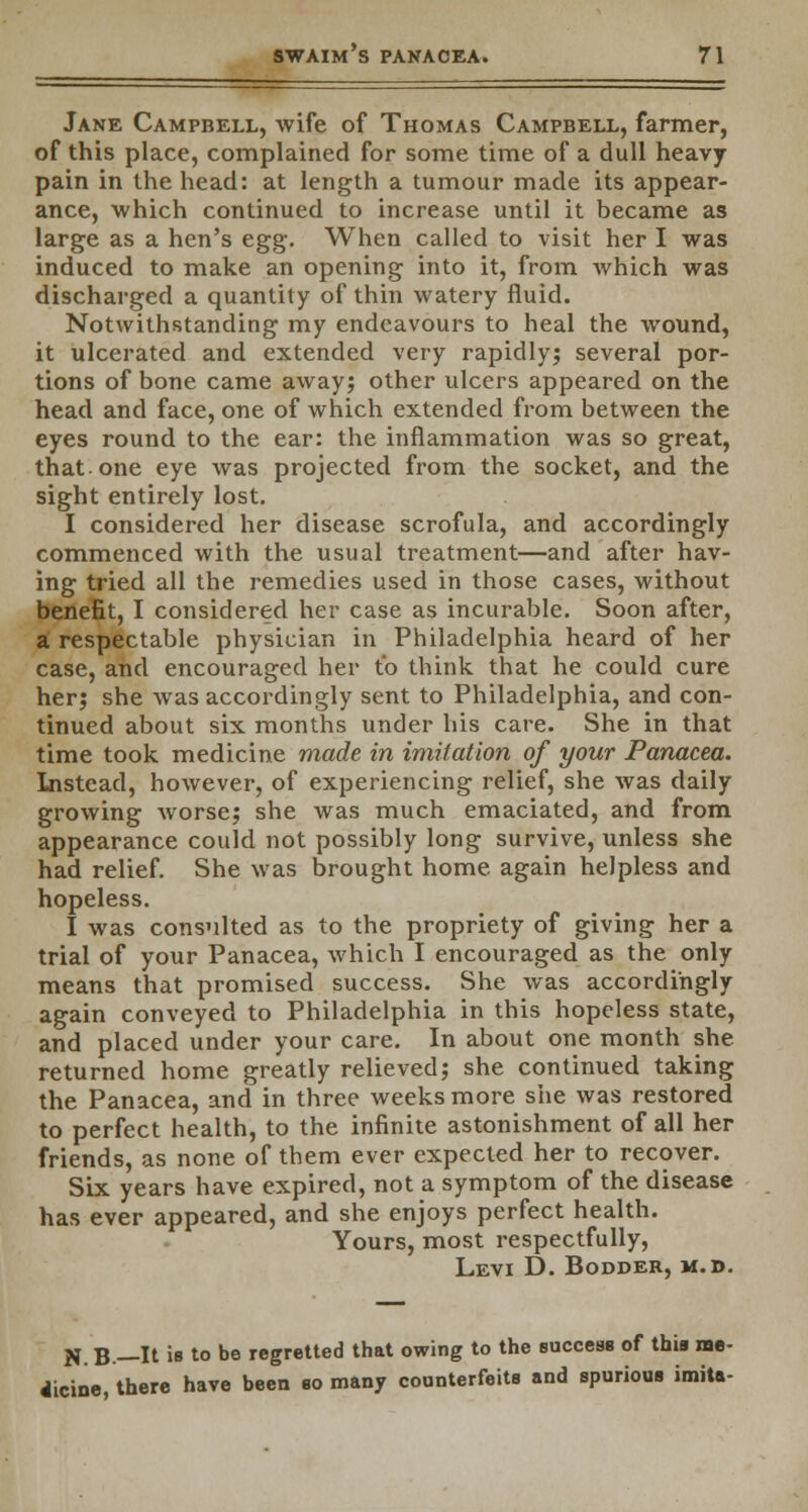 Jane Campbell, wife of Thomas Campbell, farmer, of this place, complained for some time of a dull heavy pain in the head: at length a tumour made its appear- ance, which continued to increase until it became as large as a hen's egg. When called to visit her I was induced to make an opening into it, from which was discharged a quantity of thin watery fluid. Notwithstanding my endeavours to heal the wound, it ulcerated and extended very rapidly; several por- tions of bone came away; other ulcers appeared on the head and face, one of which extended from between the eyes round to the ear: the inflammation was so great, that, one eye was projected from the socket, and the sight entirely lost. I considered her disease scrofula, and accordingly commenced with the usual treatment—and after hav- ing tried all the remedies used in those cases, without benefit, I considered her case as incurable. Soon after, a respectable physician in Philadelphia heard of her case, and encouraged her to think that he could cure her; she was accordingly sent to Philadelphia, and con- tinued about six months under his care. She in that time took medicine made in imitation of your Panacea. Instead, however, of experiencing relief, she was daily growing worse; she was much emaciated, and from appearance could not possibly long survive, unless she had relief. She was brought home again helpless and hopeless. I was consnlted as to the propriety of giving her a trial of your Panacea, which I encouraged as the only means that promised success. She was accordingly again conveyed to Philadelphia in this hopeless state, and placed under your care. In about one month she returned home greatly relieved; she continued taking the Panacea, and in three weeks more she was restored to perfect health, to the infinite astonishment of all her friends, as none of them ever expected her to recover. Six years have expired, not a symptom of the disease has ever appeared, and she enjoys perfect health. Yours, most respectfully, Levi D. Bodder, m. d. N.B— It is to be regretted that owing to the success of this me- dicine, there have been so many counterfeits and spurious imita-