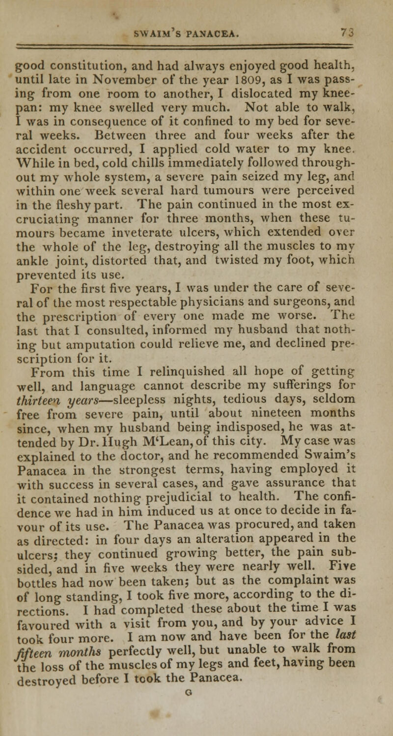 good constitution, and had always enjoyed good health, until late in November of the year 1809, as I was pass- ing from one room to another, I dislocated my knee- pan: my knee swelled very much. Not able to walk, I was in consequence of it confined to my bed for seve- ral weeks. Between three and four weeks after the accident occurred, I applied cold water to my knee. While in bed, cold chills immediately followed through- out my whole system, a severe pain seized my leg, and within one week several hard tumours were perceived in the fleshy part. The pain continued in the most ex- cruciating manner for three months, when these tu- mours became inveterate ulcers, which extended over the whole of the leg, destroying all the muscles to ray ankle joint, distorted that, and twisted my foot, which prevented its use. For the first five years, I was under the care of seve- ral of the most respectable physicians and surgeons, and the prescription of every one made me worse. The last that I consulted, informed my husband that noth- ing but amputation could relieve me, and declined pre- scription for it. From this time I relinquished all hope of getting well, and language cannot describe my sufferings for thirteen years—sleepless nights, tedious days, seldom free from severe pain, until about nineteen months since, when my husband being indisposed, he was at- tended by Dr. Hugh M'Lean, of this city. My case was explained to the doctor, and he recommended Swaim's Panacea in the strongest terms, having employed it with success in several cases, and gave assurance that it contained nothing prejudicial to health. The confi- dence we had in him induced us at once to decide in fa- vour of its use. The Panacea was procured, and taken as directed: in four days an alteration appeared in the ulcers; they continued growing better, the pain sub- sided, and in five weeks they were nearly well. Five bottles had now been taken; but as the. complaint was of long standing, I took five more, according to the di- rections. I had completed these about the time I was favoured with a visit from you, and by your advice I took four more. I am now and have been for the last fifteen months perfectly well, but unable to walk from the loss of the muscles of my legs and feet, having been destroyed before I took the Panacea.