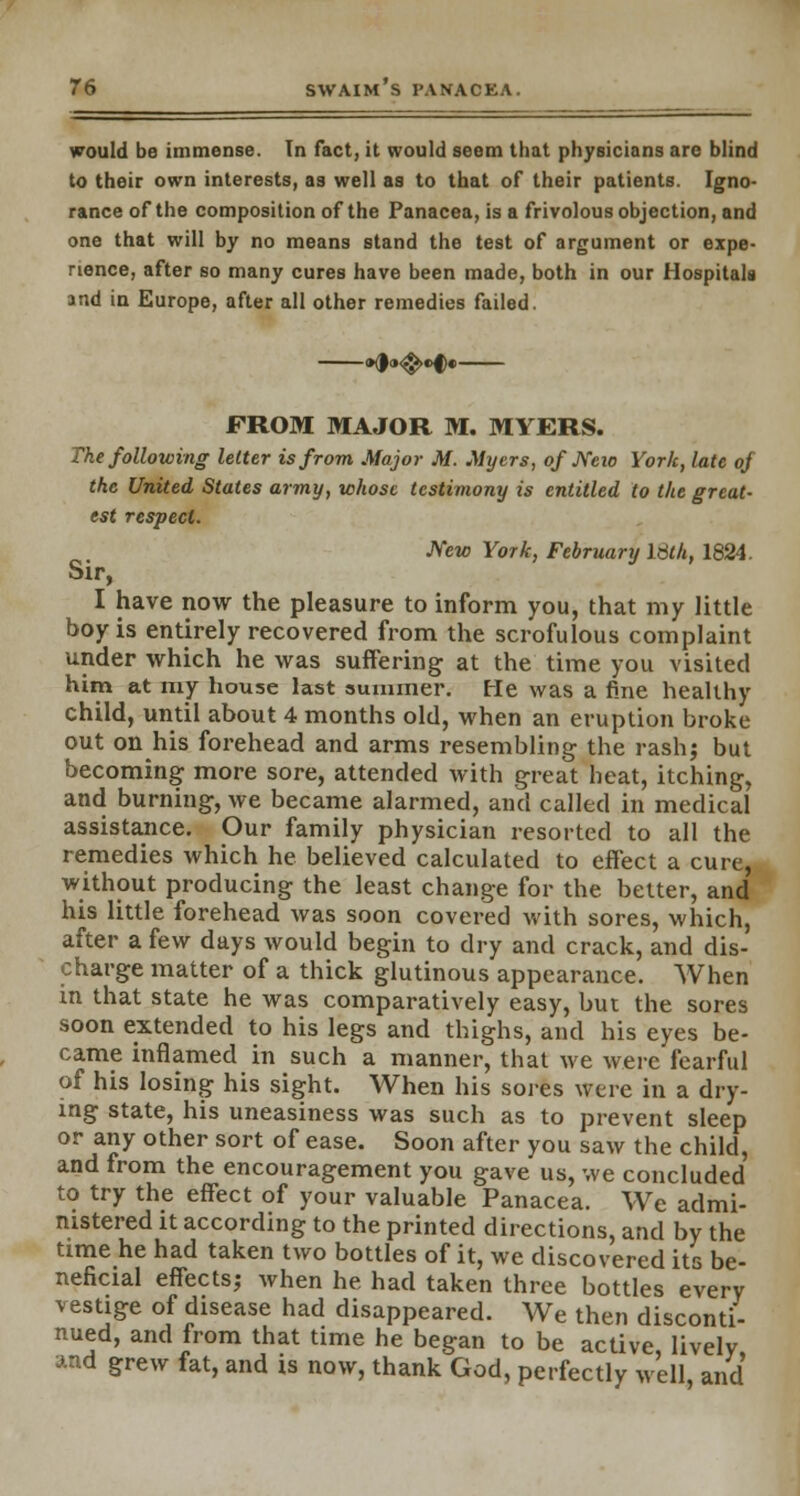 would be immense. In fact, it would seem that physicians are blind to their own interests, as well as to that of their patients. Igno- rance of the composition of the Panacea, is a frivolous objection, and one that will by no means stand the test of argument or expe- rience, after so many cures have been made, both in our Hospitals and in Europe, after all other remedies failed. FROM MAJOR M. MYERS. The following letter is from Major M. Myers, of New York, late of the United States army, whose testimony is entitled to the great- est respect. New York, February Idth, 1824. Sir, I have now the pleasure to inform you, that my little boy is entirely recovered from the scrofulous complaint under which he was suffering at the time you visited him at my house last summer. He was a fine healthy child, until about 4 months old, when an eruption broke out on his forehead and arms resembling the rash; but becoming more sore, attended with great beat, itching, and burning, we became alarmed, and called in medical assistance. Our family physician resorted to all the remedies which he believed calculated to effect a cure, without producing the least change for the better, and his little forehead was soon covered with sores, which, after a few days would begin to dry and crack, and dis- charge matter of a thick glutinous appearance. When in that state he was comparatively easy, but the sores soon extended to his legs and thighs, and his eyes be- came inflamed in such a manner, that we were fearful of his losing his sight. When his sores were in a dry- ing state, his uneasiness was such as to prevent sleep or any other sort of ease. Soon after you saw the child, and from the encouragement you gave us, we concluded to try the effect of your valuable Panacea. We admi- nistered it according to the printed directions, and by the time he had taken two bottles of it, we discovered its be- neficial effects; when he had taken three bottles every vestige of disease had disappeared. We then disconti- nued, and from that time he began to be active lively and grew fat, and is now, thank God, perfectly well, and