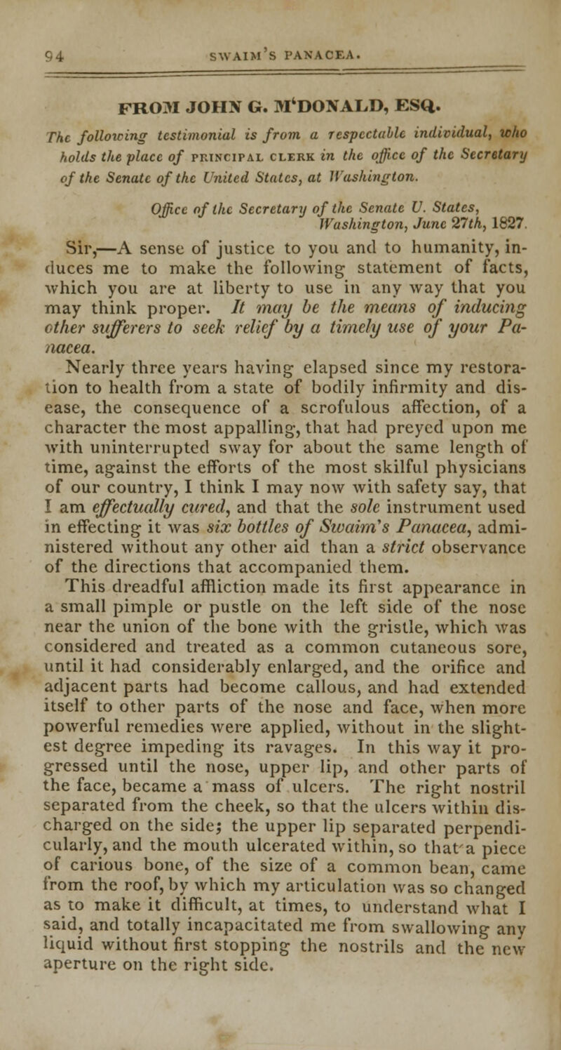 FROM JOHN G. M'DONALD, ESQ. The following testimonial is from a respectable individual, who holds the place of principal clerk in the office of the Secretary of the Senate of the United States, at Washington. Office of the Secretary of the Senate U. States, Washington, June 27th, 1827. Sir,—A sense of justice to you and to humanity, in- duces me to make the following statement of facts, which you are at liberty to use in any way that you may think proper. It may be the means of inducing other sufferers to seek relief by a timely use of your Pa- nacea. Nearly three years having elapsed since my restora- tion to health from a state of bodily infirmity and dis- ease, the consequence of a scrofulous affection, of a character the most appalling, that had preyed upon me with uninterrupted sway for about the same length of time, against the efforts of the most skilful physicians of our country, I think I may now with safety say, that I am effectually cured, and that the sole instrument used in effecting it was six bottles of Sivaim's Panacea, admi- nistered without any other aid than a strict observance of the directions that accompanied them. This dreadful affliction made its first appearance in a small pimple or pustle on the left side of the nose near the union of the bone with the gristle, which was considered and treated as a common cutaneous sore, until it had considerably enlarged, and the orifice and adjacent parts had become callous, and had extended itself to other parts of the nose and face, when more powerful remedies were applied, without in the slight- est degree impeding its ravages. In this way it pro- gressed until the nose, upper lip, and other parts of the face, became a mass of ulcers. The right nostril separated from the cheek, so that the ulcers within dis- charged on the side; the upper lip separated perpendi- cularly, and the mouth ulcerated within, so thafa piece of carious bone, of the size of a common bean, came from the roof, by which my articulation was so changed as to make it difficult, at times, to understand what I said, and totally incapacitated me from swallowing any liquid without first stopping the nostrils and the new aperture on the right side.