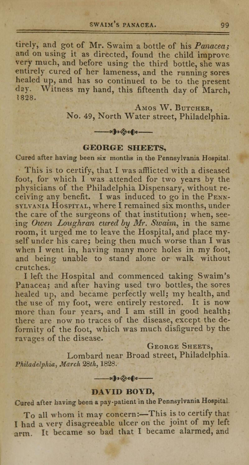 tirely, and got of Mr. Swaim a bottle of his Panacea; and on using it as directed, found the child improve very much, and before using the third bottle, she was entirely cured of her lameness, and the running sores healed up, and has so continued to be to the present day. Witness my hand, this fifteenth day of March, 1828. Amos W. Butcher, No. 49, North Water street, Philadelphia. GEORGE SHEETS, Cured after having been six months in the Pennsylvania Hospital. This is to certify, that I was afflicted with a diseased foot, for which I was attended for two years by the physicians of the Philadelphia Dispensary, without re- ceiving any benefit. I was induced to go in the Penn- sylvania Hospital, where I remained six months, under the care of the surgeons of that institution; when, see- ing Oiven Loughran cured by Mr. Swaim, in the same room, it urged me to leave the Hospital, and place my- self under his care; being then much worse than I was when I went in, having many more holes in my foot, and being unable to stand alone or walk without crutches. I left the Hospital and commenced taking Swaim's Panacea; and after having used two bottles, the sores healed up, and became perfectly well; my health, and the use of my foot, were entirely restored. It is now more than four years, and I am still in good health; there are now no traces of the disease, except the de- formity of the foot, which was much disfigured by the ravages of the disease. George Sheets, Lombard near Broad street, Philadelphia. Philadelphia, March 28th, 1828. DAVID BOYD, Cured after having been a pay-patient in the Pennsylvania Hospital. To all whom it may concern:—This is to certify that I had a very disagreeable ulcer on the joint of my left arm. It became so bad that I became alarmed, and