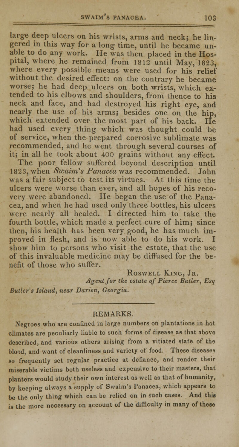 large deep ulcers on his wrists, arms and neck; he lin- gered in this way for a long time, until he became un- able to do any work. He was then placed in the Hos- pital, where he remained from 1812 until May, 1823, where every possible means were used for his relief without the desired effect: on the contrary he became worse; he had deep ulcers on both wrists, which ex- tended to his elbows and shoulders, from thence to his neck and face, and had destroyed his right eye, and nearly the use of his arms; besides one on the hip, which extended over the most part of his back. He had used every thing which was thought could be of service, when the prepared corrosive sublimate was recommended, and he went through several courses of it; in all he took about 400 grains without any effect. The poor fellow suffered beyond description until 1823, when Swaim's Panacea was recommended. John was a fair subject to test its virtues. At this time the ulcers were worse than ever, and all hopes of his reco- very were abandoned. He began the use of the Pana- cea, and when he had used only three bottles, his ulcers were nearly all healed. I directed him to take the fourth bottle, which made a perfect cure of him; since then, his health has been very good, he has much im- proved in flesh, and is now able to do his work. I show him to persons who visit the estate, that the use of this invaluable medicine may be diffused for the be- nefit of those who suffer. Roswell King, Jr. •Agent for the estate of Pierce Butler, Esq Butler's Island, near Darien, Georgia. REMARKS. Negroes who are confined in large numbers on plantations in hot climates are peculiarly liable to such forms of disease as that above described, and various others arising from a vitiated state of the blood, and want of cleanliness and variety of food. These diseases so frequently set regular practice at defiance, and render their miserable victims both useless and expensive to their masters, that planters would study their own interest as well as that of humanity, by keeping always a supply of Swaim's Panacea, which appears to be the only thing which can be relied on in such cases. And this is the more necessary on account of the difficulty in many of these